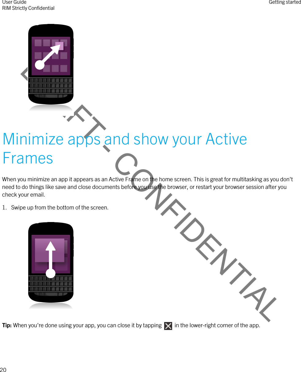 DRAFT - CONFIDENTIAL Minimize apps and show your Active FramesWhen you minimize an app it appears as an Active Frame on the home screen. This is great for multitasking as you don&apos;t need to do things like save and close documents before you use the browser, or restart your browser session after you check your email.1. Swipe up from the bottom of the screen. Tip: When you&apos;re done using your app, you can close it by tapping    in the lower-right corner of the app.User GuideRIM Strictly Confidential Getting started20 