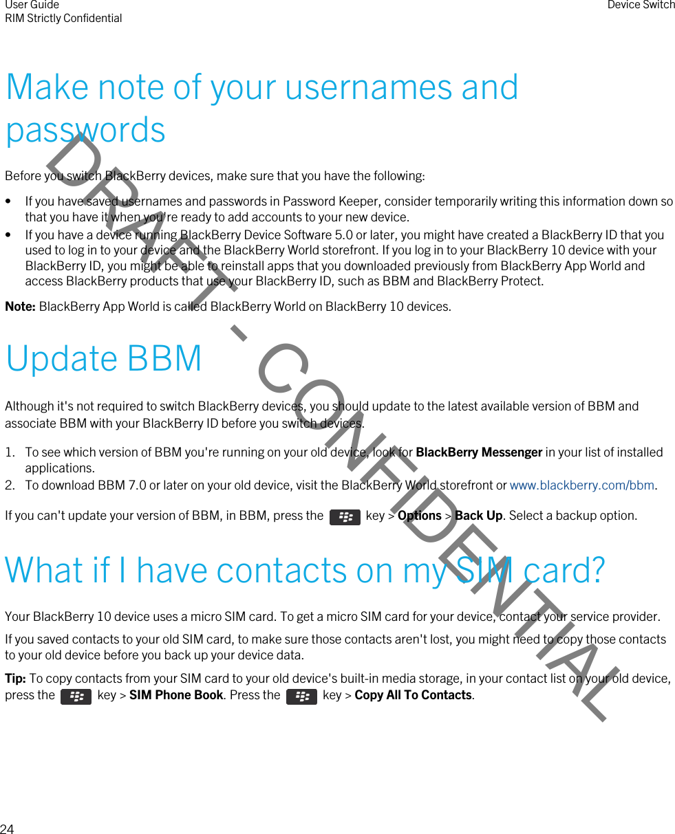 DRAFT - CONFIDENTIALMake note of your usernames and passwordsBefore you switch BlackBerry devices, make sure that you have the following:• If you have saved usernames and passwords in Password Keeper, consider temporarily writing this information down so that you have it when you&apos;re ready to add accounts to your new device.• If you have a device running BlackBerry Device Software 5.0 or later, you might have created a BlackBerry ID that you used to log in to your device and the BlackBerry World storefront. If you log in to your BlackBerry 10 device with your BlackBerry ID, you might be able to reinstall apps that you downloaded previously from BlackBerry App World and access BlackBerry products that use your BlackBerry ID, such as BBM and BlackBerry Protect.Note: BlackBerry App World is called BlackBerry World on BlackBerry 10 devices.Update BBMAlthough it&apos;s not required to switch BlackBerry devices, you should update to the latest available version of BBM and associate BBM with your BlackBerry ID before you switch devices.1. To see which version of BBM you&apos;re running on your old device, look for BlackBerry Messenger in your list of installed applications.2. To download BBM 7.0 or later on your old device, visit the BlackBerry World storefront or www.blackberry.com/bbm.If you can&apos;t update your version of BBM, in BBM, press the    key &gt; Options &gt; Back Up. Select a backup option.What if I have contacts on my SIM card?Your BlackBerry 10 device uses a micro SIM card. To get a micro SIM card for your device, contact your service provider.If you saved contacts to your old SIM card, to make sure those contacts aren&apos;t lost, you might need to copy those contacts to your old device before you back up your device data.Tip: To copy contacts from your SIM card to your old device&apos;s built-in media storage, in your contact list on your old device, press the    key &gt; SIM Phone Book. Press the    key &gt; Copy All To Contacts.User GuideRIM Strictly Confidential Device Switch24 