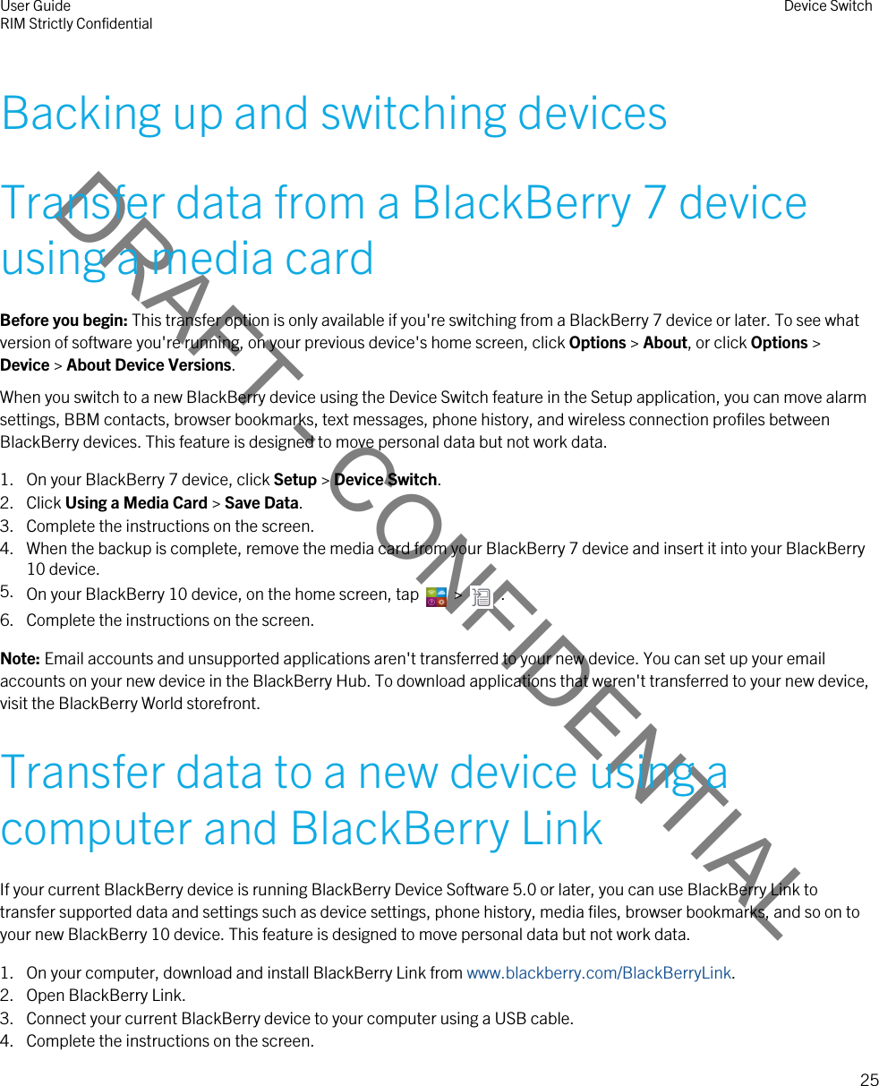 DRAFT - CONFIDENTIALBacking up and switching devicesTransfer data from a BlackBerry 7 device using a media cardBefore you begin: This transfer option is only available if you&apos;re switching from a BlackBerry 7 device or later. To see what version of software you&apos;re running, on your previous device&apos;s home screen, click Options &gt; About, or click Options &gt; Device &gt; About Device Versions.When you switch to a new BlackBerry device using the Device Switch feature in the Setup application, you can move alarm settings, BBM contacts, browser bookmarks, text messages, phone history, and wireless connection profiles between BlackBerry devices. This feature is designed to move personal data but not work data.1. On your BlackBerry 7 device, click Setup &gt; Device Switch.2. Click Using a Media Card &gt; Save Data.3. Complete the instructions on the screen.4. When the backup is complete, remove the media card from your BlackBerry 7 device and insert it into your BlackBerry 10 device.5. On your BlackBerry 10 device, on the home screen, tap    &gt;    .6. Complete the instructions on the screen.Note: Email accounts and unsupported applications aren&apos;t transferred to your new device. You can set up your email accounts on your new device in the BlackBerry Hub. To download applications that weren&apos;t transferred to your new device, visit the BlackBerry World storefront.Transfer data to a new device using a computer and BlackBerry LinkIf your current BlackBerry device is running BlackBerry Device Software 5.0 or later, you can use BlackBerry Link to transfer supported data and settings such as device settings, phone history, media files, browser bookmarks, and so on to your new BlackBerry 10 device. This feature is designed to move personal data but not work data.1. On your computer, download and install BlackBerry Link from www.blackberry.com/BlackBerryLink.2. Open BlackBerry Link.3. Connect your current BlackBerry device to your computer using a USB cable.4. Complete the instructions on the screen.User GuideRIM Strictly Confidential Device Switch25 