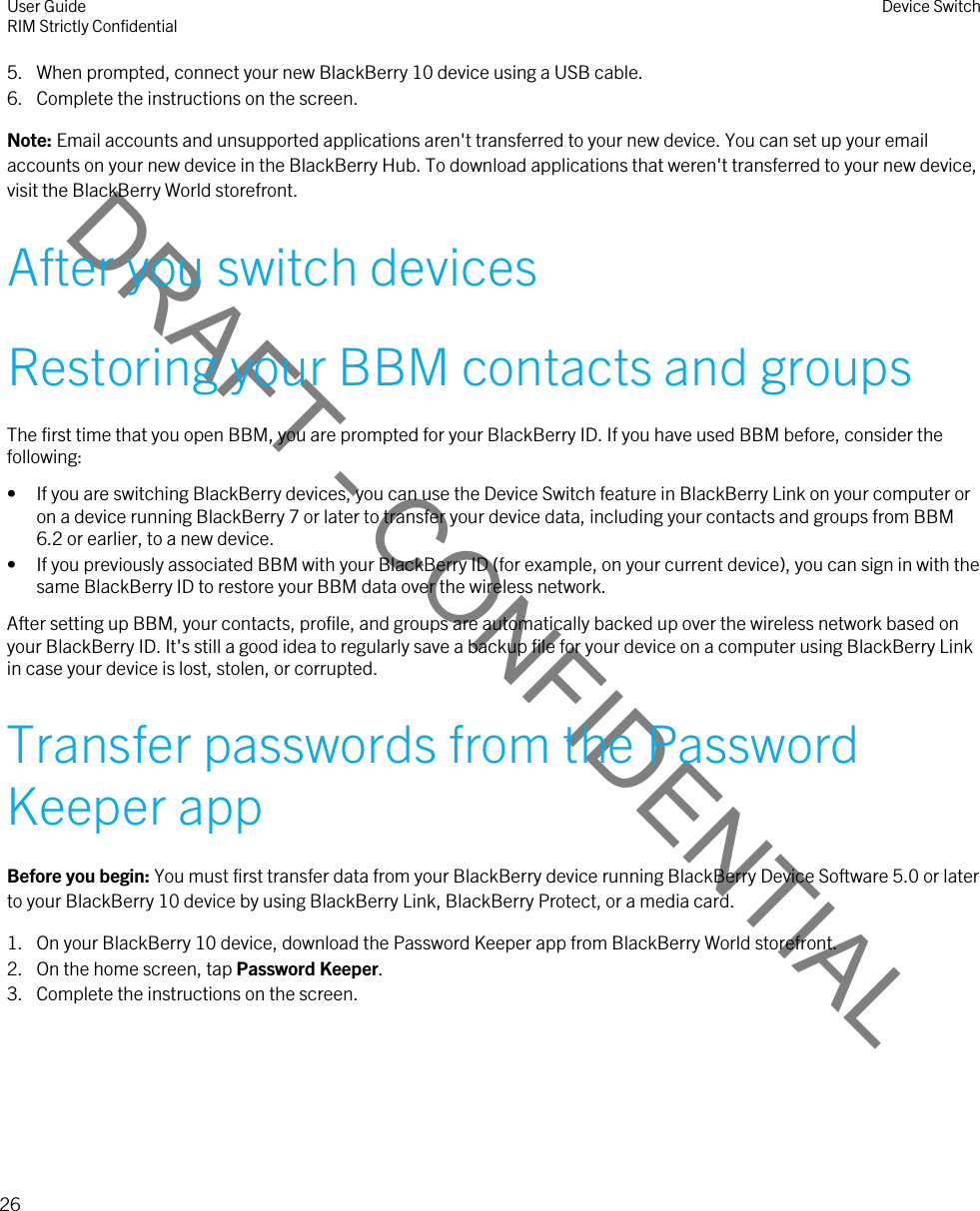 DRAFT - CONFIDENTIAL5. When prompted, connect your new BlackBerry 10 device using a USB cable.6. Complete the instructions on the screen.Note: Email accounts and unsupported applications aren&apos;t transferred to your new device. You can set up your email accounts on your new device in the BlackBerry Hub. To download applications that weren&apos;t transferred to your new device, visit the BlackBerry World storefront.After you switch devicesRestoring your BBM contacts and groupsThe first time that you open BBM, you are prompted for your BlackBerry ID. If you have used BBM before, consider the following:• If you are switching BlackBerry devices, you can use the Device Switch feature in BlackBerry Link on your computer or on a device running BlackBerry 7 or later to transfer your device data, including your contacts and groups from BBM 6.2 or earlier, to a new device.• If you previously associated BBM with your BlackBerry ID (for example, on your current device), you can sign in with the same BlackBerry ID to restore your BBM data over the wireless network.After setting up BBM, your contacts, profile, and groups are automatically backed up over the wireless network based on your BlackBerry ID. It&apos;s still a good idea to regularly save a backup file for your device on a computer using BlackBerry Link in case your device is lost, stolen, or corrupted.Transfer passwords from the Password Keeper appBefore you begin: You must first transfer data from your BlackBerry device running BlackBerry Device Software 5.0 or later to your BlackBerry 10 device by using BlackBerry Link, BlackBerry Protect, or a media card.1. On your BlackBerry 10 device, download the Password Keeper app from BlackBerry World storefront.2. On the home screen, tap Password Keeper.3. Complete the instructions on the screen.User GuideRIM Strictly Confidential Device Switch26 