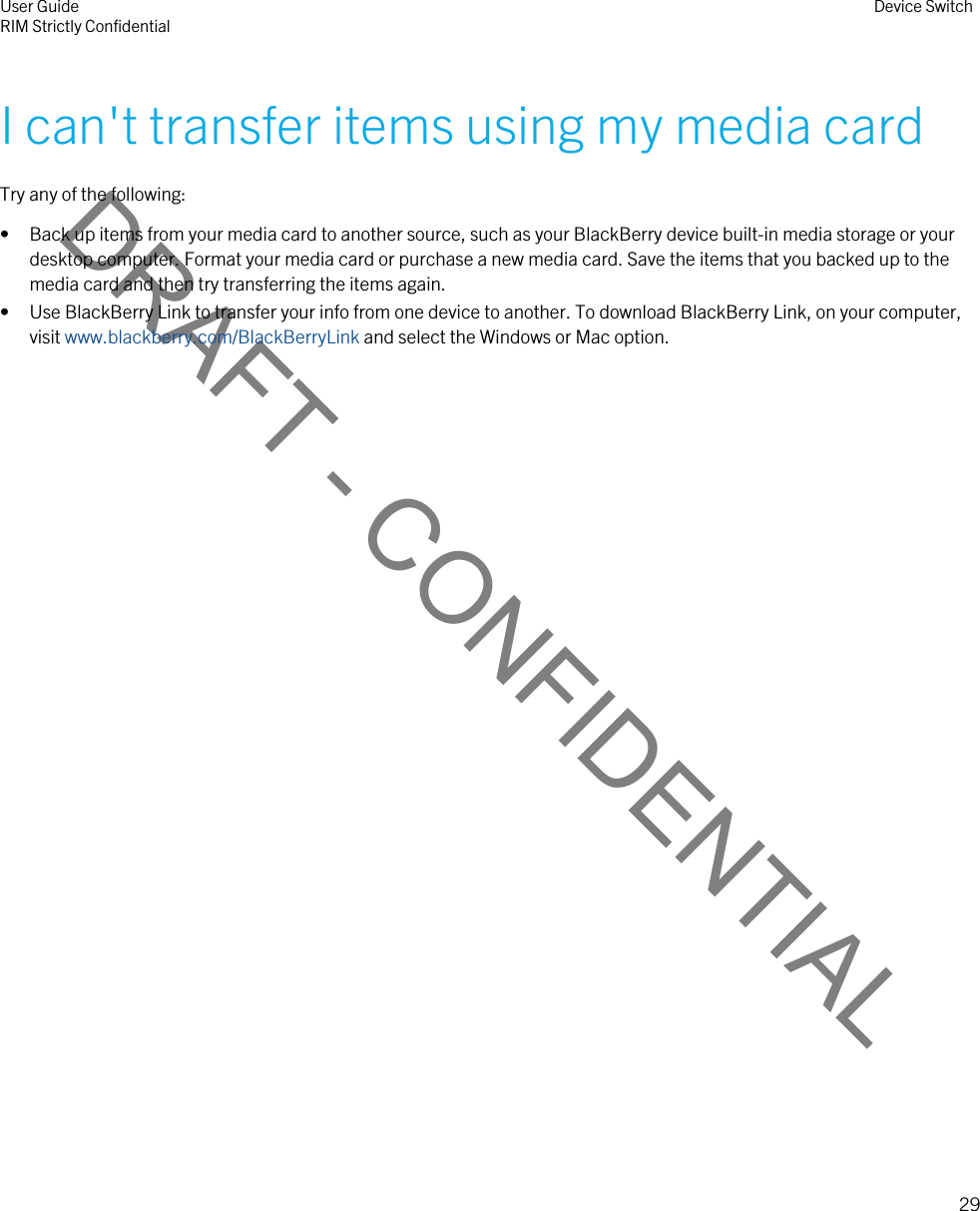 DRAFT - CONFIDENTIALI can&apos;t transfer items using my media cardTry any of the following:• Back up items from your media card to another source, such as your BlackBerry device built-in media storage or your desktop computer. Format your media card or purchase a new media card. Save the items that you backed up to the media card and then try transferring the items again.• Use BlackBerry Link to transfer your info from one device to another. To download BlackBerry Link, on your computer, visit www.blackberry.com/BlackBerryLink and select the Windows or Mac option.User GuideRIM Strictly Confidential Device Switch29 