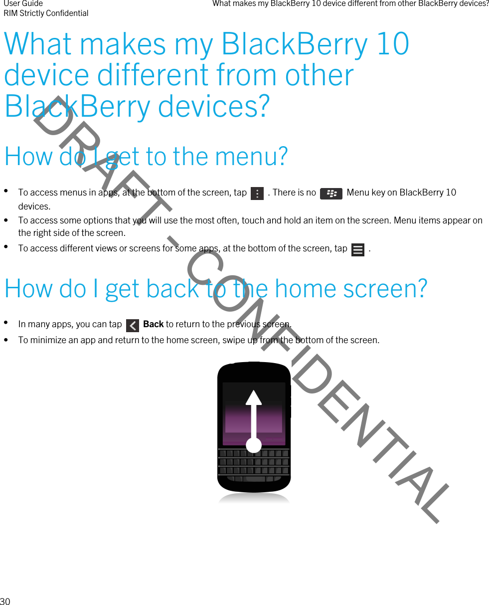 DRAFT - CONFIDENTIALWhat makes my BlackBerry 10 device different from other BlackBerry devices?How do I get to the menu?•To access menus in apps, at the bottom of the screen, tap    . There is no    Menu key on BlackBerry 10 devices.• To access some options that you will use the most often, touch and hold an item on the screen. Menu items appear on the right side of the screen.•To access different views or screens for some apps, at the bottom of the screen, tap    .How do I get back to the home screen?•In many apps, you can tap    Back to return to the previous screen.• To minimize an app and return to the home screen, swipe up from the bottom of the screen.  User GuideRIM Strictly Confidential What makes my BlackBerry 10 device different from other BlackBerry devices?30 
