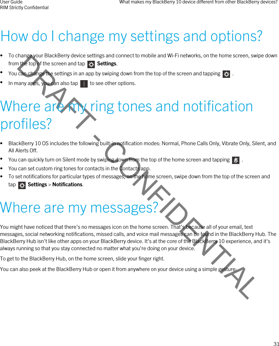 DRAFT - CONFIDENTIALHow do I change my settings and options?• To change your BlackBerry device settings and connect to mobile and Wi-Fi networks, on the home screen, swipe down from the top of the screen and tap    Settings.•You can change the settings in an app by swiping down from the top of the screen and tapping    .•In many apps, you can also tap    to see other options.Where are my ring tones and notification profiles?• BlackBerry 10 OS includes the following built-in notification modes: Normal, Phone Calls Only, Vibrate Only, Silent, and All Alerts Off.•You can quickly turn on Silent mode by swiping down from the top of the home screen and tapping    .• You can set custom ring tones for contacts in the Contacts app.• To set notifications for particular types of messages, on the home screen, swipe down from the top of the screen and tap    Settings &gt; Notifications.Where are my messages?You might have noticed that there&apos;s no messages icon on the home screen. That&apos;s because all of your email, text messages, social networking notifications, missed calls, and voice mail messages can be found in the BlackBerry Hub. The BlackBerry Hub isn&apos;t like other apps on your BlackBerry device. It&apos;s at the core of the BlackBerry 10 experience, and it&apos;s always running so that you stay connected no matter what you&apos;re doing on your device.To get to the BlackBerry Hub, on the home screen, slide your finger right.You can also peek at the BlackBerry Hub or open it from anywhere on your device using a simple gesture:User GuideRIM Strictly Confidential What makes my BlackBerry 10 device different from other BlackBerry devices?31 