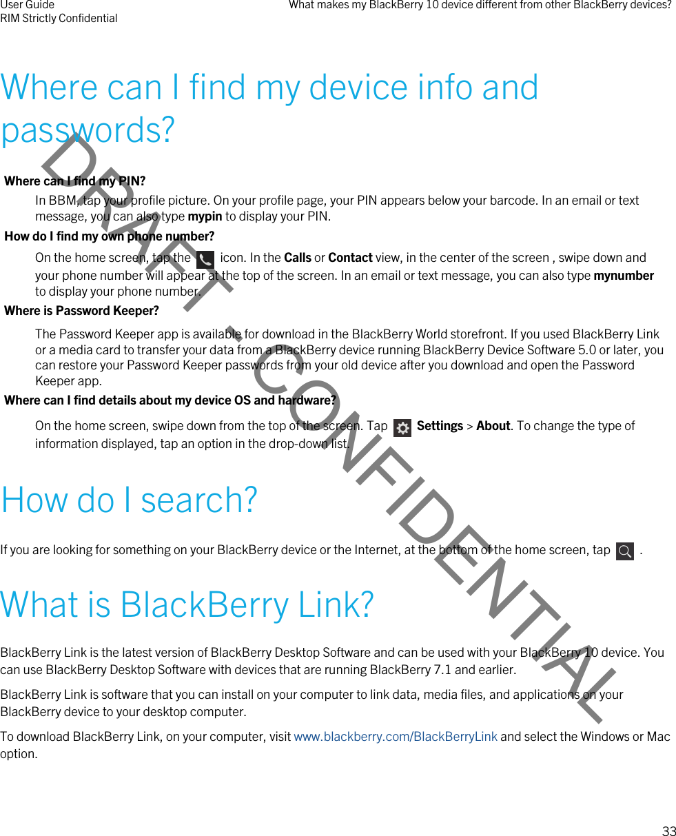 DRAFT - CONFIDENTIALWhere can I find my device info and passwords?Where can I find my PIN?In BBM, tap your profile picture. On your profile page, your PIN appears below your barcode. In an email or text message, you can also type mypin to display your PIN.How do I find my own phone number?On the home screen, tap the    icon. In the Calls or Contact view, in the center of the screen , swipe down and your phone number will appear at the top of the screen. In an email or text message, you can also type mynumber to display your phone number.Where is Password Keeper?The Password Keeper app is available for download in the BlackBerry World storefront. If you used BlackBerry Link or a media card to transfer your data from a BlackBerry device running BlackBerry Device Software 5.0 or later, you can restore your Password Keeper passwords from your old device after you download and open the Password Keeper app.Where can I find details about my device OS and hardware?On the home screen, swipe down from the top of the screen. Tap    Settings &gt; About. To change the type of information displayed, tap an option in the drop-down list.How do I search?If you are looking for something on your BlackBerry device or the Internet, at the bottom of the home screen, tap    .What is BlackBerry Link?BlackBerry Link is the latest version of BlackBerry Desktop Software and can be used with your BlackBerry 10 device. You can use BlackBerry Desktop Software with devices that are running BlackBerry 7.1 and earlier.BlackBerry Link is software that you can install on your computer to link data, media files, and applications on your BlackBerry device to your desktop computer.To download BlackBerry Link, on your computer, visit www.blackberry.com/BlackBerryLink and select the Windows or Mac option.User GuideRIM Strictly Confidential What makes my BlackBerry 10 device different from other BlackBerry devices?33 