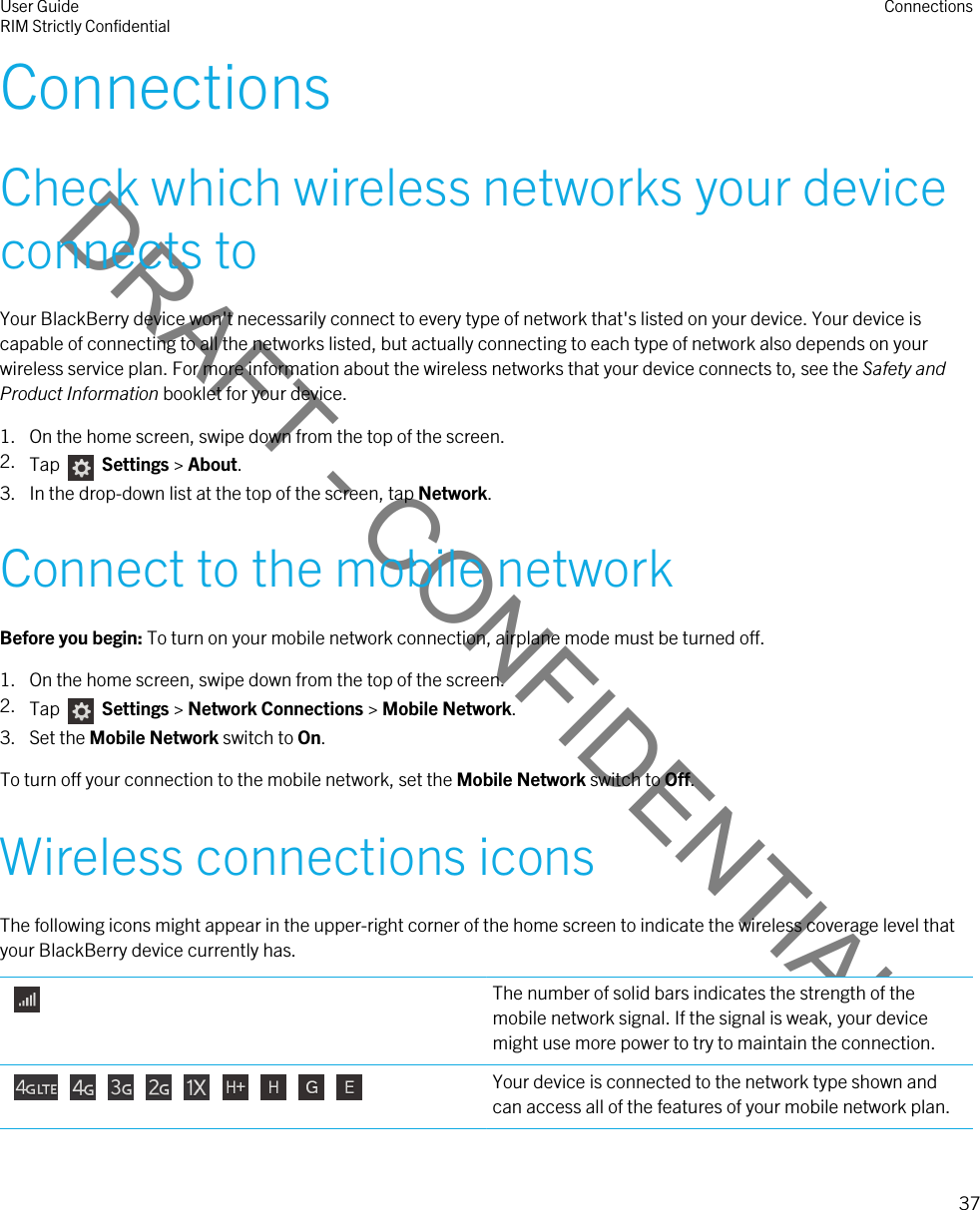 DRAFT - CONFIDENTIALConnectionsCheck which wireless networks your device connects toYour BlackBerry device won&apos;t necessarily connect to every type of network that&apos;s listed on your device. Your device is capable of connecting to all the networks listed, but actually connecting to each type of network also depends on your wireless service plan. For more information about the wireless networks that your device connects to, see the Safety and Product Information booklet for your device.1. On the home screen, swipe down from the top of the screen.2. Tap    Settings &gt; About.3. In the drop-down list at the top of the screen, tap Network.Connect to the mobile networkBefore you begin: To turn on your mobile network connection, airplane mode must be turned off.1. On the home screen, swipe down from the top of the screen.2. Tap    Settings &gt; Network Connections &gt; Mobile Network.3. Set the Mobile Network switch to On.To turn off your connection to the mobile network, set the Mobile Network switch to Off.Wireless connections iconsThe following icons might appear in the upper-right corner of the home screen to indicate the wireless coverage level that your BlackBerry device currently has. The number of solid bars indicates the strength of the mobile network signal. If the signal is weak, your device might use more power to try to maintain the connection.           Your device is connected to the network type shown and can access all of the features of your mobile network plan.User GuideRIM Strictly Confidential Connections37 