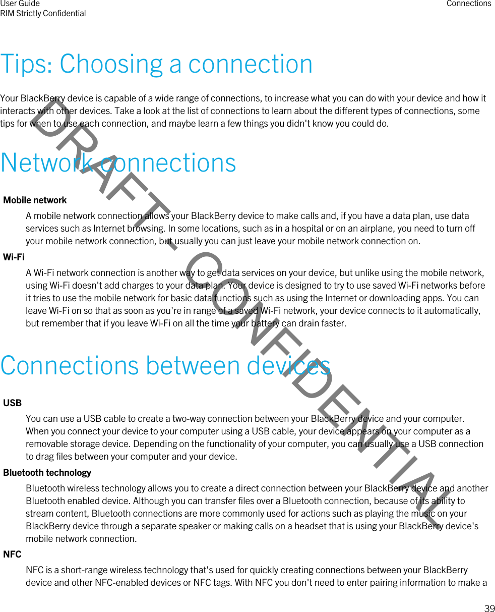 DRAFT - CONFIDENTIALTips: Choosing a connectionYour BlackBerry device is capable of a wide range of connections, to increase what you can do with your device and how it interacts with other devices. Take a look at the list of connections to learn about the different types of connections, some tips for when to use each connection, and maybe learn a few things you didn&apos;t know you could do.Network connectionsMobile networkA mobile network connection allows your BlackBerry device to make calls and, if you have a data plan, use data services such as Internet browsing. In some locations, such as in a hospital or on an airplane, you need to turn off your mobile network connection, but usually you can just leave your mobile network connection on.Wi-FiA Wi-Fi network connection is another way to get data services on your device, but unlike using the mobile network, using Wi-Fi doesn&apos;t add charges to your data plan. Your device is designed to try to use saved Wi-Fi networks before it tries to use the mobile network for basic data functions such as using the Internet or downloading apps. You can leave Wi-Fi on so that as soon as you&apos;re in range of a saved Wi-Fi network, your device connects to it automatically, but remember that if you leave Wi-Fi on all the time your battery can drain faster.Connections between devicesUSBYou can use a USB cable to create a two-way connection between your BlackBerry device and your computer. When you connect your device to your computer using a USB cable, your device appears on your computer as a removable storage device. Depending on the functionality of your computer, you can usually use a USB connection to drag files between your computer and your device.Bluetooth technologyBluetooth wireless technology allows you to create a direct connection between your BlackBerry device and another Bluetooth enabled device. Although you can transfer files over a Bluetooth connection, because of its ability to stream content, Bluetooth connections are more commonly used for actions such as playing the music on your BlackBerry device through a separate speaker or making calls on a headset that is using your BlackBerry device&apos;s mobile network connection.NFCNFC is a short-range wireless technology that&apos;s used for quickly creating connections between your BlackBerry device and other NFC-enabled devices or NFC tags. With NFC you don&apos;t need to enter pairing information to make a User GuideRIM Strictly Confidential Connections39 