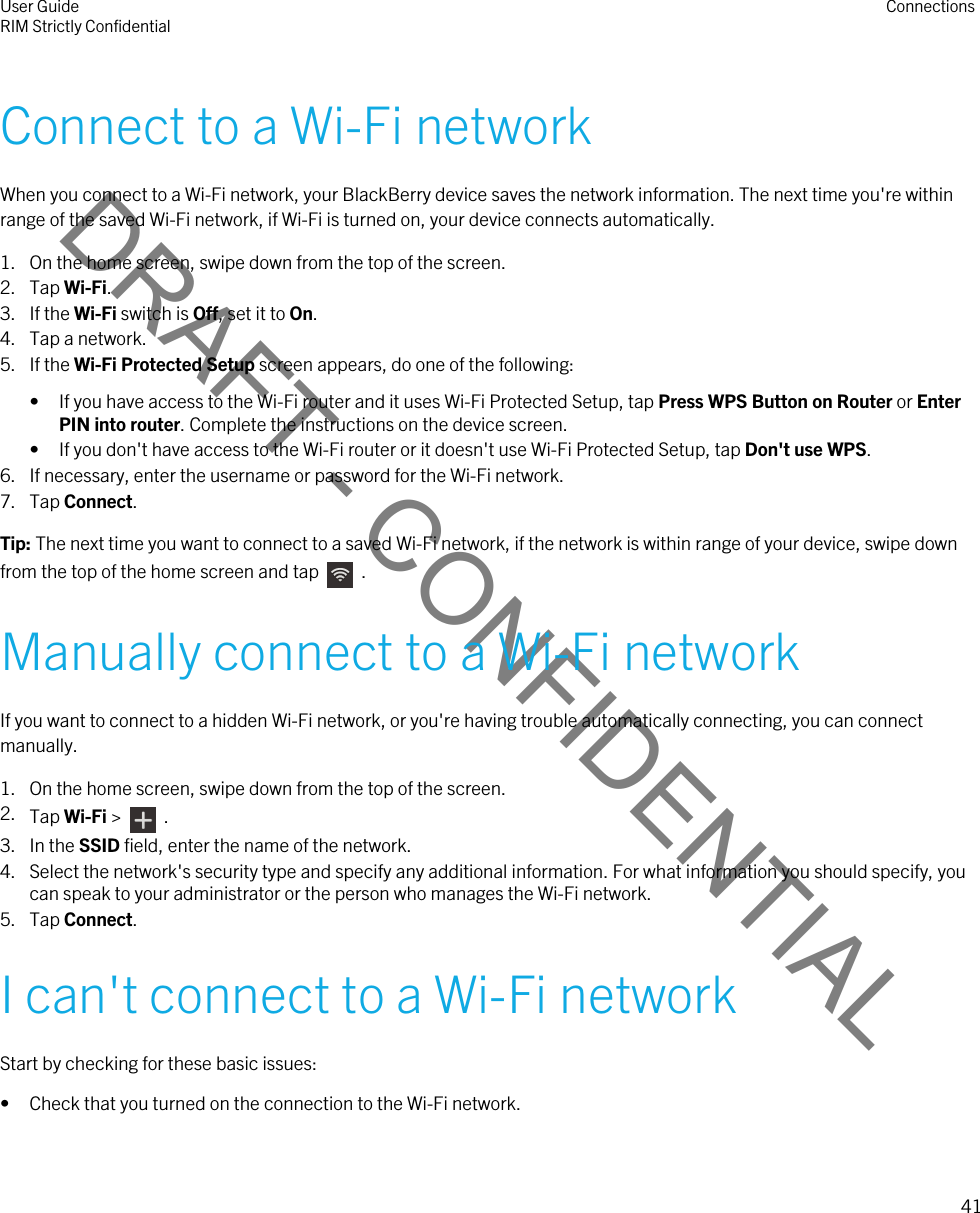 DRAFT - CONFIDENTIALConnect to a Wi-Fi networkWhen you connect to a Wi-Fi network, your BlackBerry device saves the network information. The next time you&apos;re within range of the saved Wi-Fi network, if Wi-Fi is turned on, your device connects automatically.1. On the home screen, swipe down from the top of the screen.2. Tap Wi-Fi.3. If the Wi-Fi switch is Off, set it to On.4. Tap a network.5. If the Wi-Fi Protected Setup screen appears, do one of the following:• If you have access to the Wi-Fi router and it uses Wi-Fi Protected Setup, tap Press WPS Button on Router or Enter PIN into router. Complete the instructions on the device screen.• If you don&apos;t have access to the Wi-Fi router or it doesn&apos;t use Wi-Fi Protected Setup, tap Don&apos;t use WPS.6. If necessary, enter the username or password for the Wi-Fi network.7. Tap Connect.Tip: The next time you want to connect to a saved Wi-Fi network, if the network is within range of your device, swipe down from the top of the home screen and tap    .Manually connect to a Wi-Fi networkIf you want to connect to a hidden Wi-Fi network, or you&apos;re having trouble automatically connecting, you can connect manually.1. On the home screen, swipe down from the top of the screen.2. Tap Wi-Fi &gt;    .3. In the SSID field, enter the name of the network.4. Select the network&apos;s security type and specify any additional information. For what information you should specify, you can speak to your administrator or the person who manages the Wi-Fi network.5. Tap Connect.I can&apos;t connect to a Wi-Fi networkStart by checking for these basic issues:• Check that you turned on the connection to the Wi-Fi network.User GuideRIM Strictly Confidential Connections41 