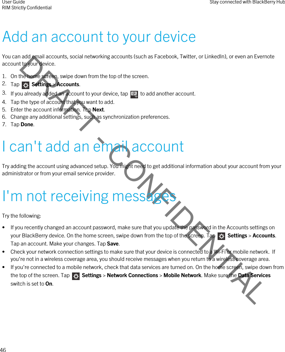 DRAFT - CONFIDENTIALAdd an account to your deviceYou can add email accounts, social networking accounts (such as Facebook, Twitter, or LinkedIn), or even an Evernote account to your device.1. On the home screen, swipe down from the top of the screen.2. Tap    Settings &gt; Accounts.3. If you already added an account to your device, tap    to add another account.4. Tap the type of account that you want to add.5. Enter the account information. Tap Next.6. Change any additional settings, such as synchronization preferences.7. Tap Done.I can&apos;t add an email accountTry adding the account using advanced setup. You might need to get additional information about your account from your administrator or from your email service provider.I&apos;m not receiving messagesTry the following:• If you recently changed an account password, make sure that you update the password in the Accounts settings on your BlackBerry device. On the home screen, swipe down from the top of the screen. Tap   Settings &gt; Accounts. Tap an account. Make your changes. Tap Save.• Check your network connection settings to make sure that your device is connected to a Wi-Fi or mobile network.  If you&apos;re not in a wireless coverage area, you should receive messages when you return to a wireless coverage area.• If you&apos;re connected to a mobile network, check that data services are turned on. On the home screen, swipe down from the top of the screen. Tap    Settings &gt; Network Connections &gt; Mobile Network. Make sure the Data Services switch is set to On.User GuideRIM Strictly Confidential Stay connected with BlackBerry Hub46 