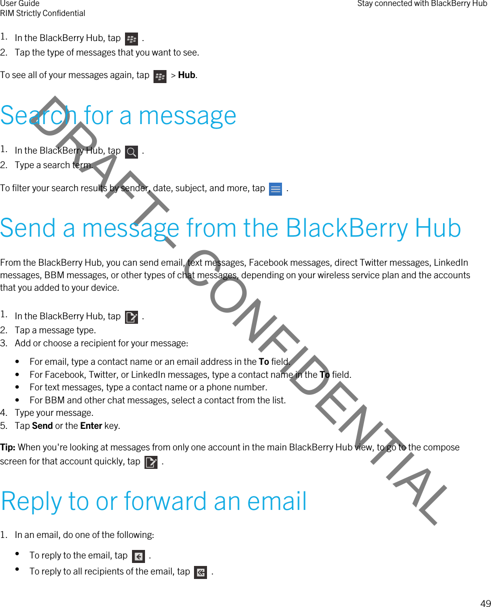 DRAFT - CONFIDENTIAL1. In the BlackBerry Hub, tap    .2. Tap the type of messages that you want to see.To see all of your messages again, tap    &gt; Hub.Search for a message1. In the BlackBerry Hub, tap    .2. Type a search term.To filter your search results by sender, date, subject, and more, tap    .Send a message from the BlackBerry HubFrom the BlackBerry Hub, you can send email, text messages, Facebook messages, direct Twitter messages, LinkedIn messages, BBM messages, or other types of chat messages, depending on your wireless service plan and the accounts that you added to your device.1. In the BlackBerry Hub, tap    .2. Tap a message type.3. Add or choose a recipient for your message:• For email, type a contact name or an email address in the To field.• For Facebook, Twitter, or LinkedIn messages, type a contact name in the To field.• For text messages, type a contact name or a phone number.• For BBM and other chat messages, select a contact from the list.4. Type your message.5. Tap Send or the Enter key.Tip: When you&apos;re looking at messages from only one account in the main BlackBerry Hub view, to go to the compose screen for that account quickly, tap    .Reply to or forward an email1. In an email, do one of the following:•To reply to the email, tap    .•To reply to all recipients of the email, tap    .User GuideRIM Strictly Confidential Stay connected with BlackBerry Hub49 