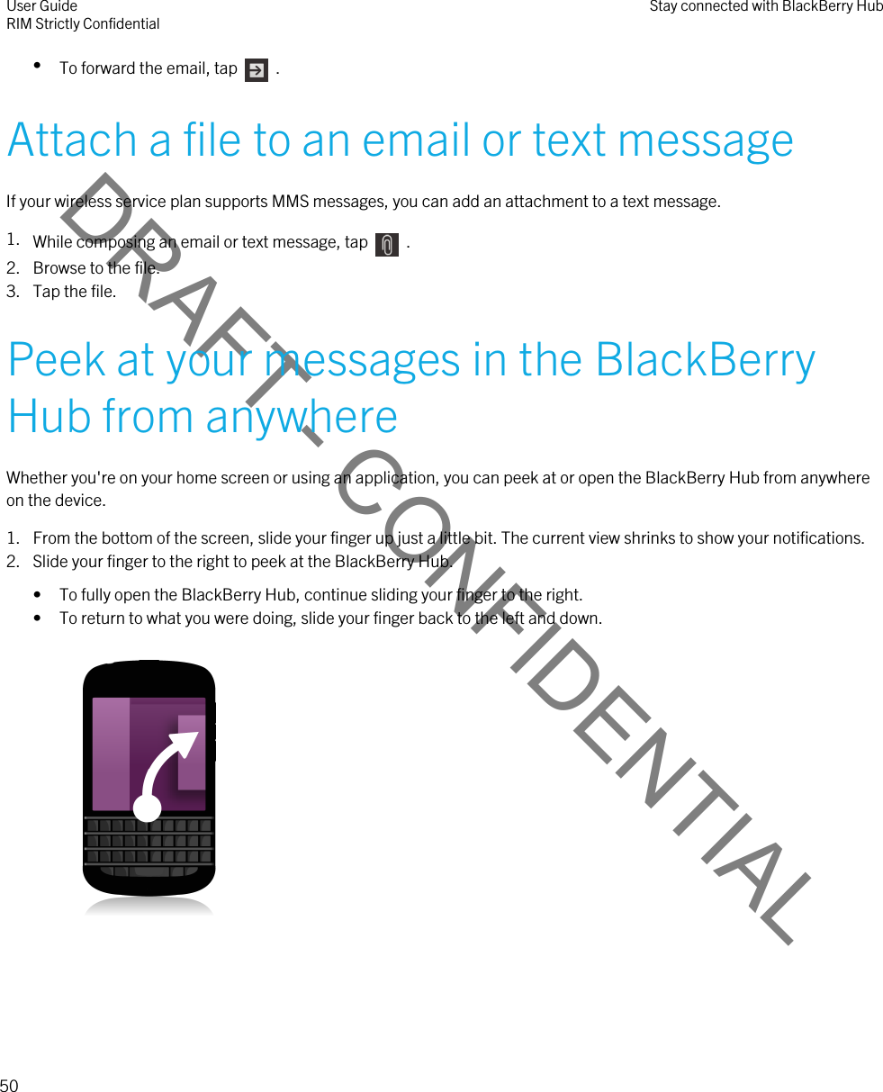 DRAFT - CONFIDENTIAL•To forward the email, tap    .Attach a file to an email or text messageIf your wireless service plan supports MMS messages, you can add an attachment to a text message.1. While composing an email or text message, tap    . 2. Browse to the file.3. Tap the file.Peek at your messages in the BlackBerry Hub from anywhereWhether you&apos;re on your home screen or using an application, you can peek at or open the BlackBerry Hub from anywhere on the device.1. From the bottom of the screen, slide your finger up just a little bit. The current view shrinks to show your notifications.2. Slide your finger to the right to peek at the BlackBerry Hub.• To fully open the BlackBerry Hub, continue sliding your finger to the right.• To return to what you were doing, slide your finger back to the left and down. User GuideRIM Strictly Confidential Stay connected with BlackBerry Hub50 