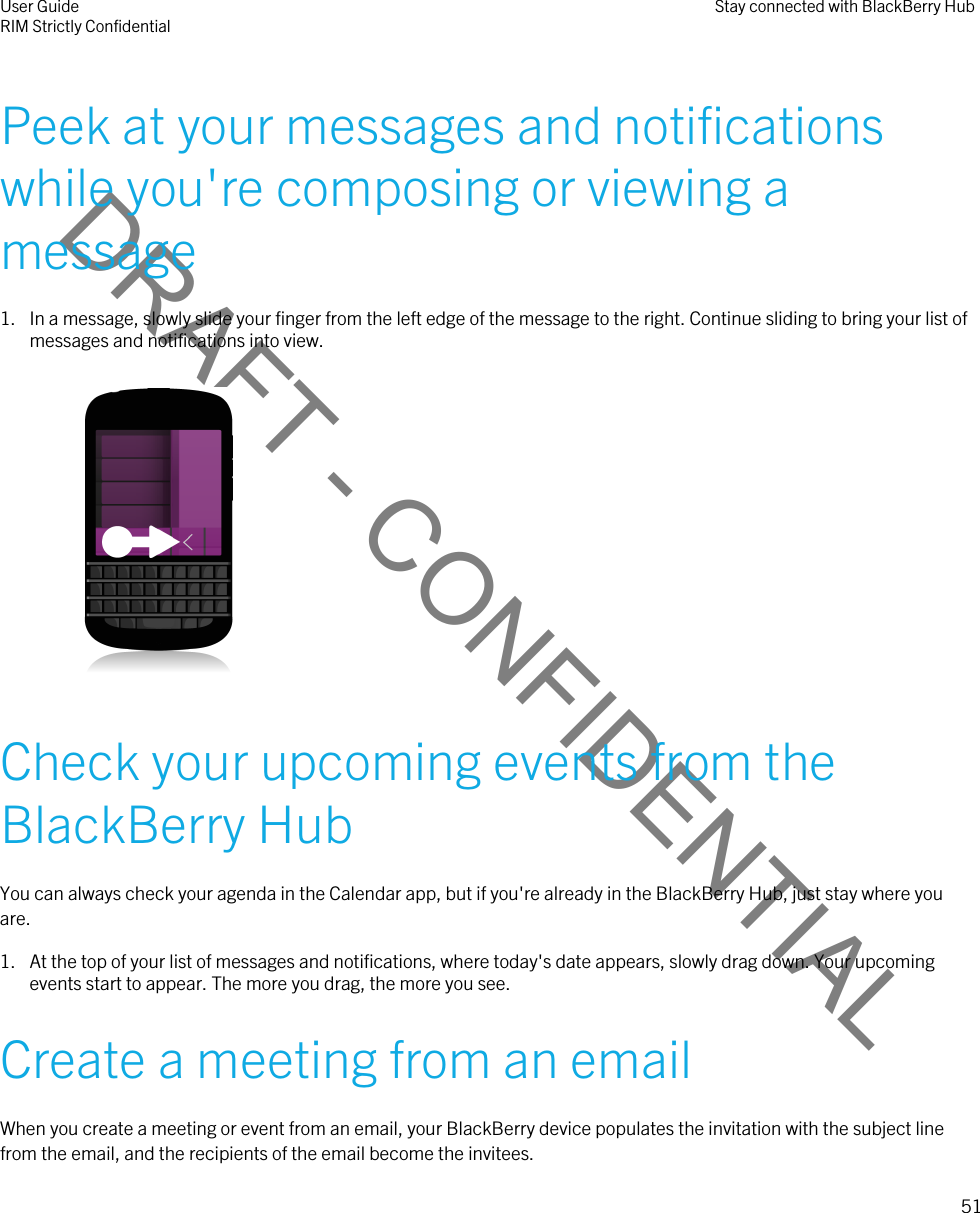 DRAFT - CONFIDENTIALPeek at your messages and notifications while you&apos;re composing or viewing a message1. In a message, slowly slide your finger from the left edge of the message to the right. Continue sliding to bring your list of messages and notifications into view. Check your upcoming events from the BlackBerry HubYou can always check your agenda in the Calendar app, but if you&apos;re already in the BlackBerry Hub, just stay where you are.1. At the top of your list of messages and notifications, where today&apos;s date appears, slowly drag down. Your upcoming events start to appear. The more you drag, the more you see.Create a meeting from an emailWhen you create a meeting or event from an email, your BlackBerry device populates the invitation with the subject line from the email, and the recipients of the email become the invitees.User GuideRIM Strictly Confidential Stay connected with BlackBerry Hub51 