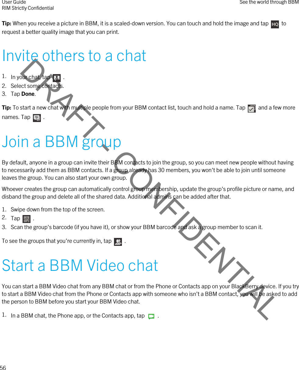 DRAFT - CONFIDENTIALTip: When you receive a picture in BBM, it is a scaled-down version. You can touch and hold the image and tap    to request a better quality image that you can print.Invite others to a chat1. In your chat, tap    . 2. Select some contacts.3. Tap Done.Tip: To start a new chat with multiple people from your BBM contact list, touch and hold a name. Tap    and a few more names. Tap    .Join a BBM groupBy default, anyone in a group can invite their BBM contacts to join the group, so you can meet new people without having to necessarily add them as BBM contacts. If a group already has 30 members, you won&apos;t be able to join until someone leaves the group. You can also start your own group.Whoever creates the group can automatically control group membership, update the group&apos;s profile picture or name, and disband the group and delete all of the shared data. Additional admins can be added after that.1. Swipe down from the top of the screen.2. Tap    .3. Scan the group&apos;s barcode (if you have it), or show your BBM barcode and ask a group member to scan it.To see the groups that you&apos;re currently in, tap    .Start a BBM Video chatYou can start a BBM Video chat from any BBM chat or from the Phone or Contacts app on your BlackBerry device. If you try to start a BBM Video chat from the Phone or Contacts app with someone who isn&apos;t a BBM contact, you will be asked to add the person to BBM before you start your BBM Video chat.1. In a BBM chat, the Phone app, or the Contacts app, tap    .User GuideRIM Strictly Confidential See the world through BBM56 