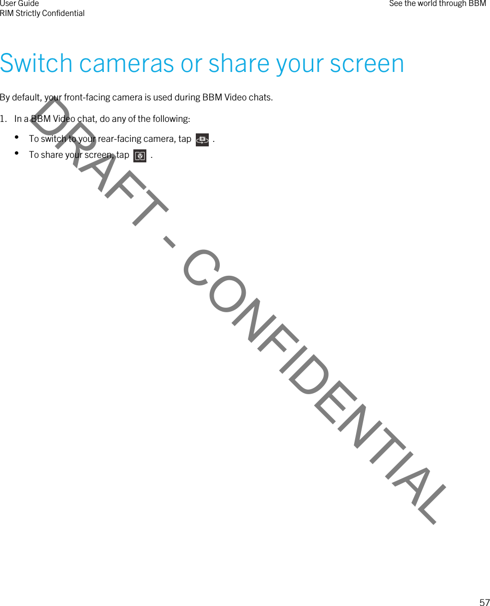 DRAFT - CONFIDENTIALSwitch cameras or share your screenBy default, your front-facing camera is used during BBM Video chats.1. In a BBM Video chat, do any of the following:•To switch to your rear-facing camera, tap    .•To share your screen, tap    .User GuideRIM Strictly Confidential See the world through BBM57 