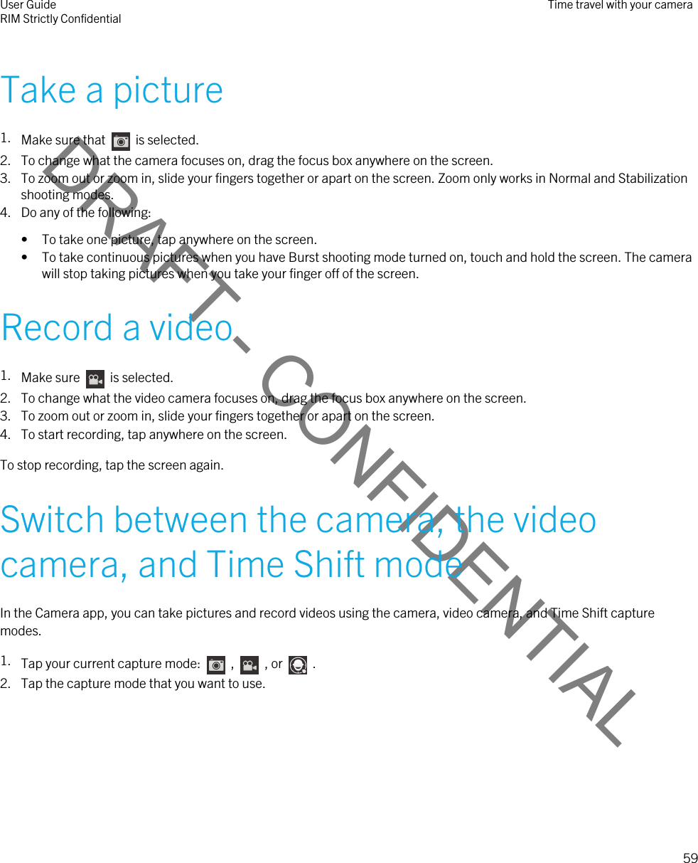 DRAFT - CONFIDENTIALTake a picture1. Make sure that    is selected. 2. To change what the camera focuses on, drag the focus box anywhere on the screen.3. To zoom out or zoom in, slide your fingers together or apart on the screen. Zoom only works in Normal and Stabilization shooting modes.4. Do any of the following:• To take one picture, tap anywhere on the screen.• To take continuous pictures when you have Burst shooting mode turned on, touch and hold the screen. The camera will stop taking pictures when you take your finger off of the screen.Record a video1. Make sure    is selected. 2. To change what the video camera focuses on, drag the focus box anywhere on the screen.3. To zoom out or zoom in, slide your fingers together or apart on the screen.4. To start recording, tap anywhere on the screen.To stop recording, tap the screen again.Switch between the camera, the video camera, and Time Shift modeIn the Camera app, you can take pictures and record videos using the camera, video camera, and Time Shift capture modes.1. Tap your current capture mode:    ,    , or    .2. Tap the capture mode that you want to use.User GuideRIM Strictly Confidential Time travel with your camera59 