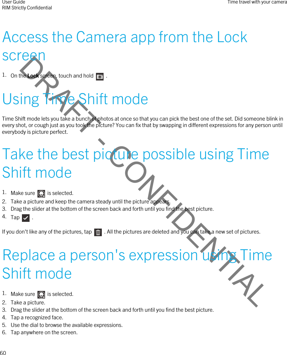 DRAFT - CONFIDENTIALAccess the Camera app from the Lock screen1. On the Lock screen, touch and hold    .Using Time Shift modeTime Shift mode lets you take a bunch of photos at once so that you can pick the best one of the set. Did someone blink in every shot, or cough just as you took the picture? You can fix that by swapping in different expressions for any person until everybody is picture perfect.Take the best picture possible using Time Shift mode1. Make sure    is selected.2. Take a picture and keep the camera steady until the picture appears.3. Drag the slider at the bottom of the screen back and forth until you find the best picture.4. Tap    .If you don&apos;t like any of the pictures, tap    . All the pictures are deleted and you can take a new set of pictures.Replace a person&apos;s expression using Time Shift mode1. Make sure    is selected.2. Take a picture.3. Drag the slider at the bottom of the screen back and forth until you find the best picture.4. Tap a recognized face.5. Use the dial to browse the available expressions.6. Tap anywhere on the screen.User GuideRIM Strictly Confidential Time travel with your camera60 