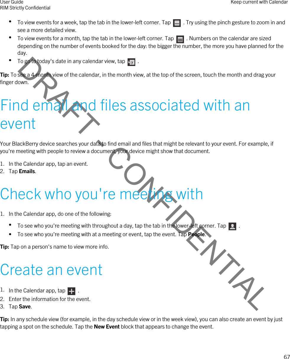 DRAFT - CONFIDENTIAL•To view events for a week, tap the tab in the lower-left corner. Tap    . Try using the pinch gesture to zoom in and see a more detailed view.•To view events for a month, tap the tab in the lower-left corner. Tap    . Numbers on the calendar are sized depending on the number of events booked for the day: the bigger the number, the more you have planned for the day.•To go to today&apos;s date in any calendar view, tap    .Tip: To see a 4-month view of the calendar, in the month view, at the top of the screen, touch the month and drag your finger down.Find email and files associated with an eventYour BlackBerry device searches your data to find email and files that might be relevant to your event. For example, if you&apos;re meeting with people to review a document, your device might show that document.1. In the Calendar app, tap an event.2. Tap Emails.Check who you&apos;re meeting with1. In the Calendar app, do one of the following:•To see who you&apos;re meeting with throughout a day, tap the tab in the lower-left corner. Tap    .• To see who you&apos;re meeting with at a meeting or event, tap the event. Tap People.Tip: Tap on a person&apos;s name to view more info.Create an event1. In the Calendar app, tap    .2. Enter the information for the event.3. Tap Save.Tip: In any schedule view (for example, in the day schedule view or in the week view), you can also create an event by just tapping a spot on the schedule. Tap the New Event block that appears to change the event.User GuideRIM Strictly Confidential Keep current with Calendar67 
