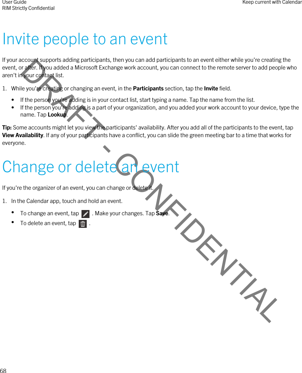 DRAFT - CONFIDENTIALInvite people to an eventIf your account supports adding participants, then you can add participants to an event either while you&apos;re creating the event, or after. If you added a Microsoft Exchange work account, you can connect to the remote server to add people who aren&apos;t in your contact list.1. While you&apos;re creating or changing an event, in the Participants section, tap the Invite field.• If the person you&apos;re adding is in your contact list, start typing a name. Tap the name from the list.• If the person you&apos;re adding is a part of your organization, and you added your work account to your device, type the name. Tap Lookup.Tip: Some accounts might let you view the participants&apos; availability. After you add all of the participants to the event, tap View Availability. If any of your participants have a conflict, you can slide the green meeting bar to a time that works for everyone.Change or delete an eventIf you&apos;re the organizer of an event, you can change or delete it.1. In the Calendar app, touch and hold an event.•To change an event, tap    . Make your changes. Tap Save.•To delete an event, tap    .User GuideRIM Strictly Confidential Keep current with Calendar68 