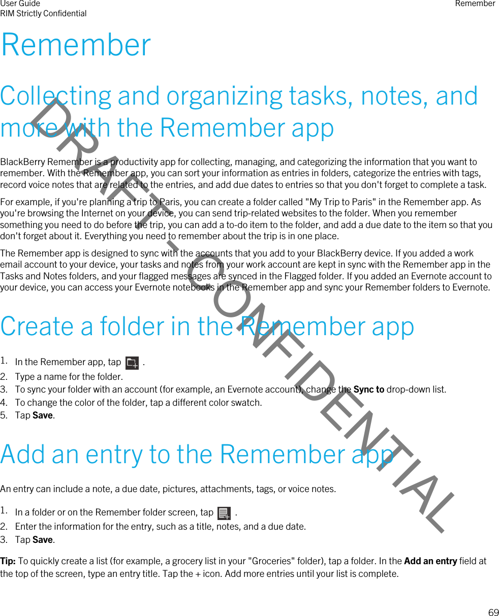 DRAFT - CONFIDENTIALRememberCollecting and organizing tasks, notes, and more with the Remember appBlackBerry Remember is a productivity app for collecting, managing, and categorizing the information that you want to remember. With the Remember app, you can sort your information as entries in folders, categorize the entries with tags, record voice notes that are related to the entries, and add due dates to entries so that you don&apos;t forget to complete a task.For example, if you&apos;re planning a trip to Paris, you can create a folder called &quot;My Trip to Paris&quot; in the Remember app. As you&apos;re browsing the Internet on your device, you can send trip-related websites to the folder. When you remember something you need to do before the trip, you can add a to-do item to the folder, and add a due date to the item so that you don&apos;t forget about it. Everything you need to remember about the trip is in one place.The Remember app is designed to sync with the accounts that you add to your BlackBerry device. If you added a work email account to your device, your tasks and notes from your work account are kept in sync with the Remember app in the Tasks and Notes folders, and your flagged messages are synced in the Flagged folder. If you added an Evernote account to your device, you can access your Evernote notebooks in the Remember app and sync your Remember folders to Evernote.Create a folder in the Remember app1. In the Remember app, tap    .2. Type a name for the folder.3. To sync your folder with an account (for example, an Evernote account), change the Sync to drop-down list.4. To change the color of the folder, tap a different color swatch.5. Tap Save.Add an entry to the Remember appAn entry can include a note, a due date, pictures, attachments, tags, or voice notes.1. In a folder or on the Remember folder screen, tap    .2. Enter the information for the entry, such as a title, notes, and a due date.3. Tap Save.Tip: To quickly create a list (for example, a grocery list in your &quot;Groceries&quot; folder), tap a folder. In the Add an entry field at the top of the screen, type an entry title. Tap the + icon. Add more entries until your list is complete.User GuideRIM Strictly Confidential Remember69 