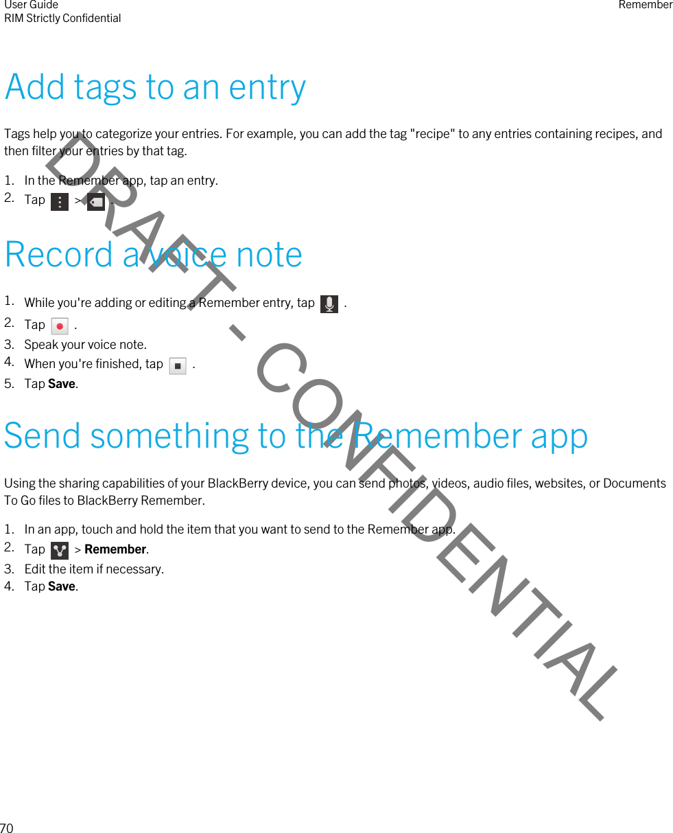 DRAFT - CONFIDENTIALAdd tags to an entryTags help you to categorize your entries. For example, you can add the tag &quot;recipe&quot; to any entries containing recipes, and then filter your entries by that tag.1. In the Remember app, tap an entry.2. Tap    &gt;    .Record a voice note1. While you&apos;re adding or editing a Remember entry, tap    .2. Tap    .3. Speak your voice note.4. When you&apos;re finished, tap    .5. Tap Save.Send something to the Remember appUsing the sharing capabilities of your BlackBerry device, you can send photos, videos, audio files, websites, or Documents To Go files to BlackBerry Remember.1. In an app, touch and hold the item that you want to send to the Remember app.2. Tap    &gt; Remember.3. Edit the item if necessary.4. Tap Save.User GuideRIM Strictly Confidential Remember70 