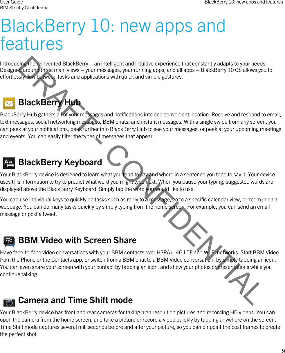 DRAFT - CONFIDENTIALBlackBerry 10: new apps and featuresIntroducing the reinvented BlackBerry – an intelligent and intuitive experience that constantly adapts to your needs. Designed around three main views – your messages, your running apps, and all apps – BlackBerry 10 OS allows you to effortlessly flow between tasks and applications with quick and simple gestures.   BlackBerry HubBlackBerry Hub gathers all of your messages and notifications into one convenient location. Receive and respond to email, text messages, social networking messages, BBM chats, and instant messages. With a single swipe from any screen, you can peek at your notifications, peek further into BlackBerry Hub to see your messages, or peek at your upcoming meetings and events. You can easily filter the types of messages that appear.   BlackBerry KeyboardYour BlackBerry device is designed to learn what you tend to say and where in a sentence you tend to say it. Your device uses this information to try to predict what word you might type next. When you pause your typing, suggested words are displayed above the BlackBerry Keyboard. Simply tap the word you would like to use.You can use individual keys to quickly do tasks such as reply to a message, go to a specific calendar view, or zoom in on a webpage. You can do many tasks quickly by simply typing from the home screen. For example, you can send an email message or post a tweet.   BBM Video with Screen ShareHave face-to-face video conversations with your BBM contacts over HSPA+, 4G LTE and Wi-Fi networks. Start BBM Video from the Phone or the Contacts app, or switch from a BBM chat to a BBM Video conversation, by simply tapping an icon. You can even share your screen with your contact by tapping an icon, and show your photos or presentations while you continue talking.   Camera and Time Shift modeYour BlackBerry device has front and rear cameras for taking high resolution pictures and recording HD videos. You can open the camera from the home screen, and take a picture or record a video quickly by tapping anywhere on the screen. Time Shift mode captures several milliseconds before and after your picture, so you can pinpoint the best frames to create the perfect shot.User GuideRIM Strictly Confidential BlackBerry 10: new apps and features9 
