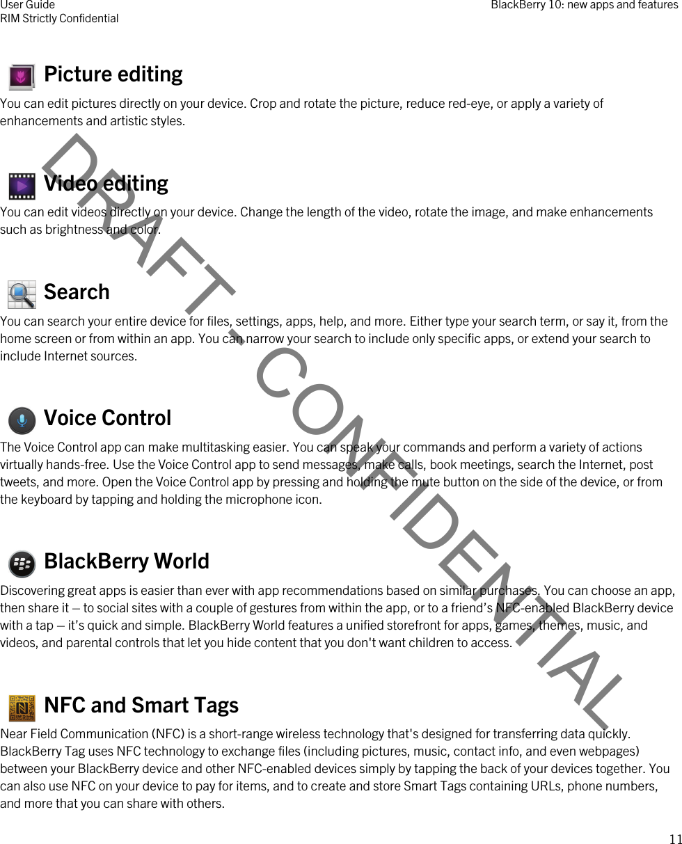 DRAFT - CONFIDENTIAL   Picture editingYou can edit pictures directly on your device. Crop and rotate the picture, reduce red-eye, or apply a variety of enhancements and artistic styles.   Video editingYou can edit videos directly on your device. Change the length of the video, rotate the image, and make enhancements such as brightness and color.   SearchYou can search your entire device for files, settings, apps, help, and more. Either type your search term, or say it, from the home screen or from within an app. You can narrow your search to include only specific apps, or extend your search to include Internet sources.   Voice ControlThe Voice Control app can make multitasking easier. You can speak your commands and perform a variety of actions virtually hands-free. Use the Voice Control app to send messages, make calls, book meetings, search the Internet, post tweets, and more. Open the Voice Control app by pressing and holding the mute button on the side of the device, or from the keyboard by tapping and holding the microphone icon.   BlackBerry WorldDiscovering great apps is easier than ever with app recommendations based on similar purchases. You can choose an app, then share it – to social sites with a couple of gestures from within the app, or to a friend’s NFC-enabled BlackBerry device with a tap – it’s quick and simple. BlackBerry World features a unified storefront for apps, games, themes, music, and videos, and parental controls that let you hide content that you don&apos;t want children to access.   NFC and Smart TagsNear Field Communication (NFC) is a short-range wireless technology that&apos;s designed for transferring data quickly. BlackBerry Tag uses NFC technology to exchange files (including pictures, music, contact info, and even webpages) between your BlackBerry device and other NFC-enabled devices simply by tapping the back of your devices together. You can also use NFC on your device to pay for items, and to create and store Smart Tags containing URLs, phone numbers, and more that you can share with others.User GuideRIM Strictly Confidential BlackBerry 10: new apps and features11 
