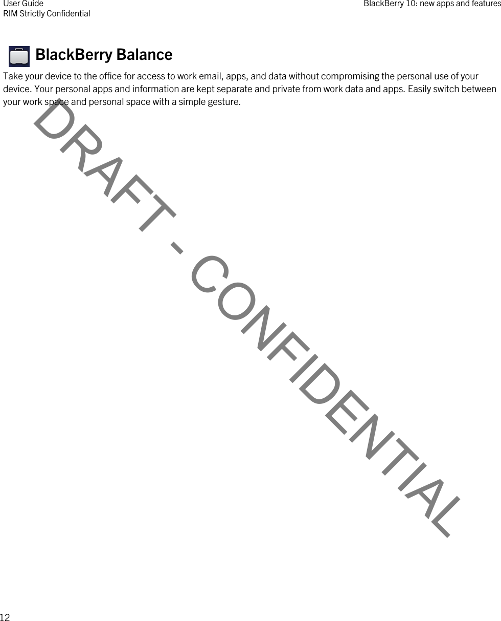 DRAFT - CONFIDENTIAL   BlackBerry Balance Take your device to the office for access to work email, apps, and data without compromising the personal use of your device. Your personal apps and information are kept separate and private from work data and apps. Easily switch between your work space and personal space with a simple gesture.User GuideRIM Strictly Confidential BlackBerry 10: new apps and features12 