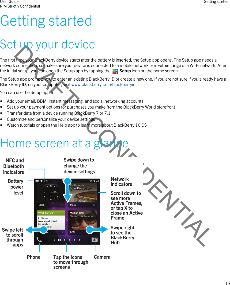 DRAFT - CONFIDENTIALGetting startedSet up your deviceThe first time your BlackBerry device starts after the battery is inserted, the Setup app opens. The Setup app needs a network connection, so make sure your device is connected to a mobile network or is within range of a Wi-Fi network. After the initial setup, you can open the Setup app by tapping the   Setup icon on the home screen. The Setup app prompts you to enter an existing BlackBerry ID or create a new one. If you are not sure if you already have a BlackBerry ID, on your computer, visit www.blackberry.com/blackberryid.You can use the Setup app to:• Add your email, BBM, instant messaging, and social networking accounts• Set up your payment options for purchases you make from the BlackBerry World storefront• Transfer data from a device running BlackBerry 7 or 7.1• Customize and personalize your device settings• Watch tutorials or open the Help app to learn more about BlackBerry 10 OSHome screen at a glance User GuideRIM Strictly Confidential Getting started13 