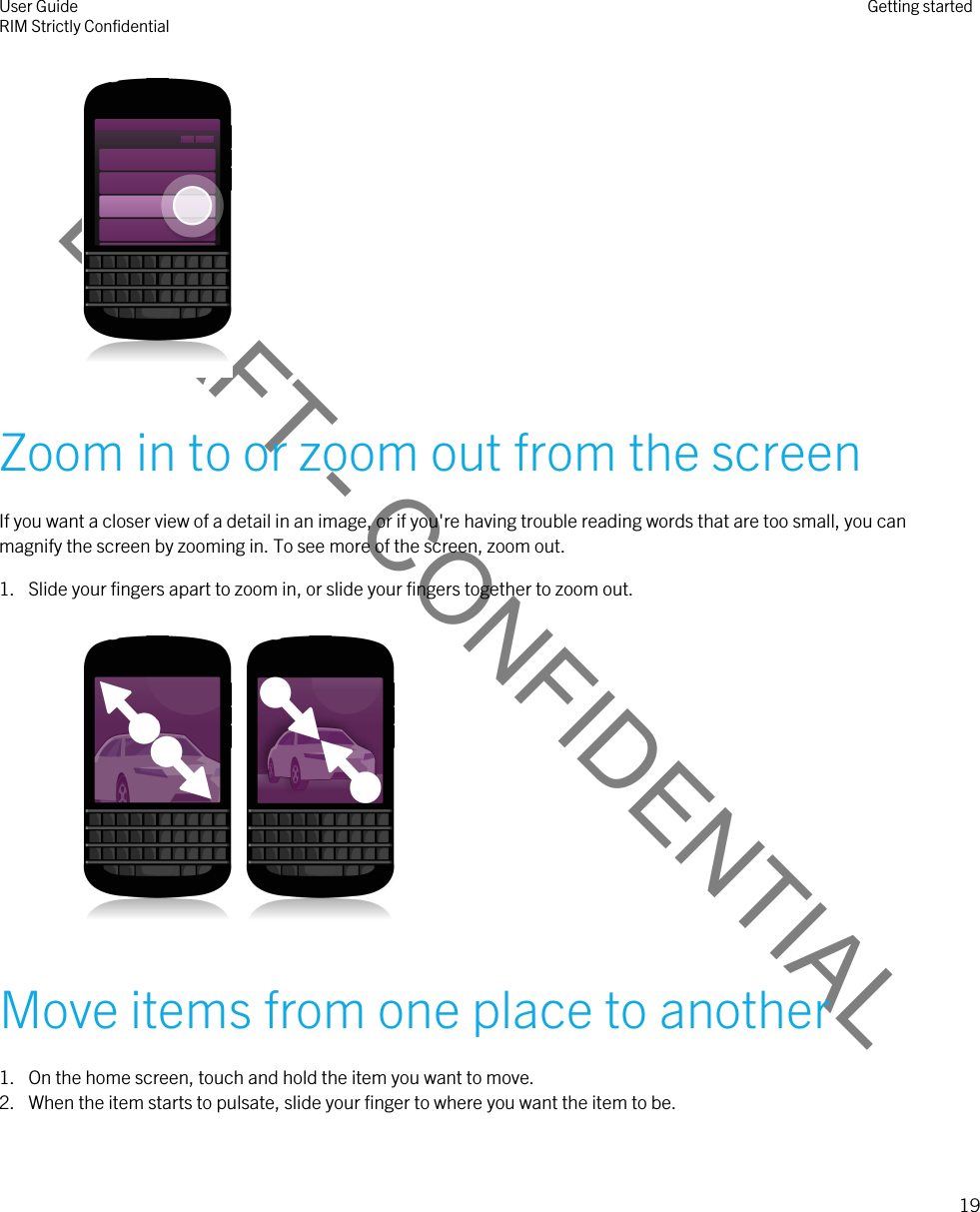 DRAFT - CONFIDENTIAL Zoom in to or zoom out from the screenIf you want a closer view of a detail in an image, or if you&apos;re having trouble reading words that are too small, you can magnify the screen by zooming in. To see more of the screen, zoom out.1. Slide your fingers apart to zoom in, or slide your fingers together to zoom out.   Move items from one place to another1. On the home screen, touch and hold the item you want to move.2. When the item starts to pulsate, slide your finger to where you want the item to be.User GuideRIM Strictly Confidential Getting started19 