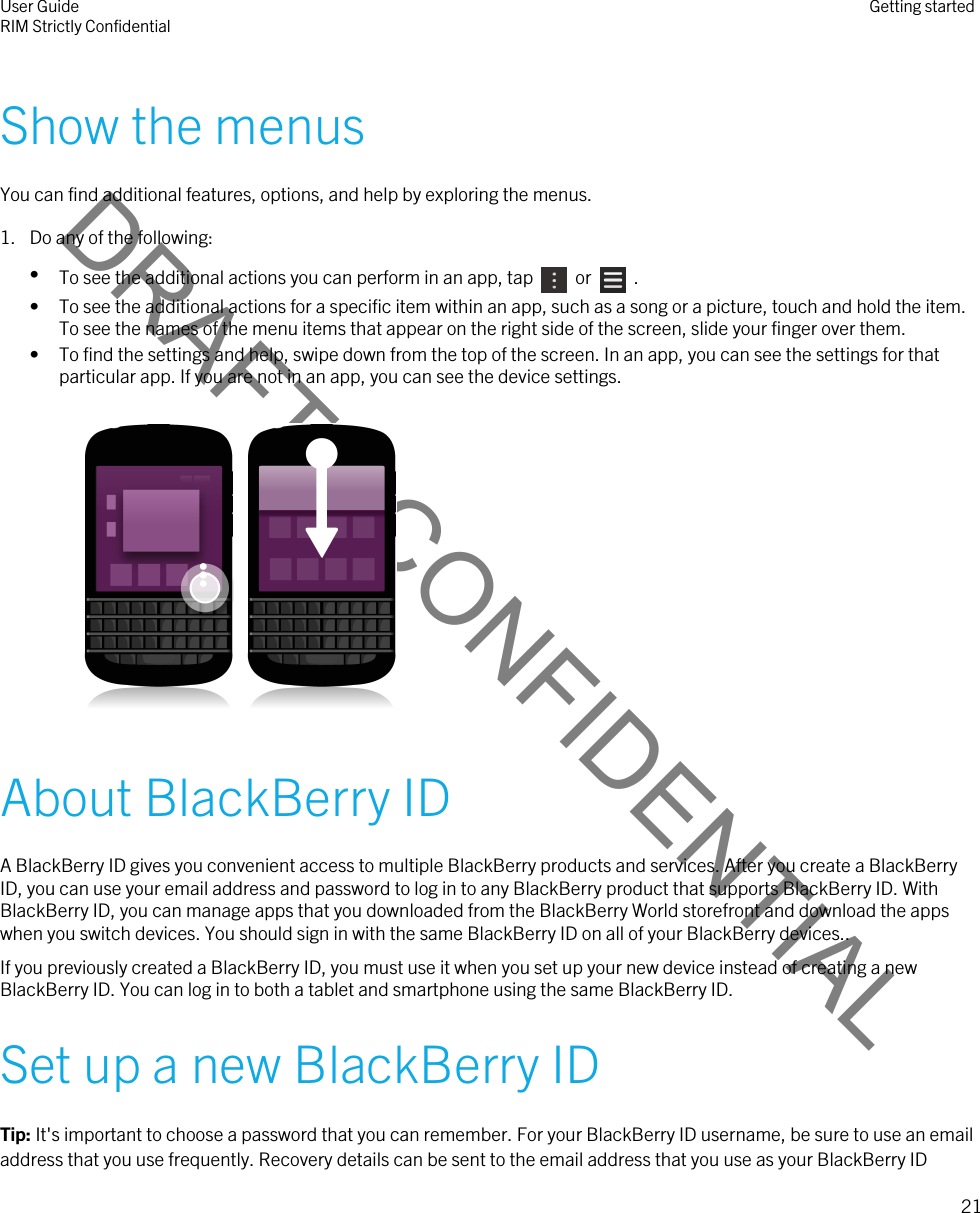 DRAFT - CONFIDENTIALShow the menusYou can find additional features, options, and help by exploring the menus.1. Do any of the following:•To see the additional actions you can perform in an app, tap    or    .• To see the additional actions for a specific item within an app, such as a song or a picture, touch and hold the item. To see the names of the menu items that appear on the right side of the screen, slide your finger over them.• To find the settings and help, swipe down from the top of the screen. In an app, you can see the settings for that particular app. If you are not in an app, you can see the device settings.   About BlackBerry IDA BlackBerry ID gives you convenient access to multiple BlackBerry products and services. After you create a BlackBerry ID, you can use your email address and password to log in to any BlackBerry product that supports BlackBerry ID. With BlackBerry ID, you can manage apps that you downloaded from the BlackBerry World storefront and download the apps when you switch devices. You should sign in with the same BlackBerry ID on all of your BlackBerry devices..If you previously created a BlackBerry ID, you must use it when you set up your new device instead of creating a new BlackBerry ID. You can log in to both a tablet and smartphone using the same BlackBerry ID.Set up a new BlackBerry IDTip: It&apos;s important to choose a password that you can remember. For your BlackBerry ID username, be sure to use an email address that you use frequently. Recovery details can be sent to the email address that you use as your BlackBerry ID User GuideRIM Strictly Confidential Getting started21 