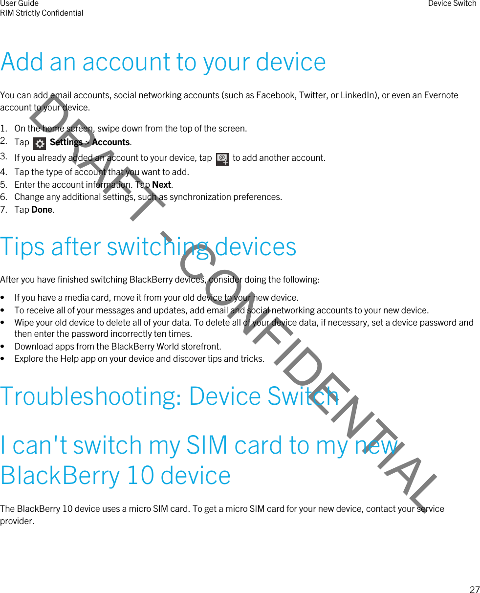 DRAFT - CONFIDENTIALAdd an account to your deviceYou can add email accounts, social networking accounts (such as Facebook, Twitter, or LinkedIn), or even an Evernote account to your device.1. On the home screen, swipe down from the top of the screen.2. Tap    Settings &gt; Accounts.3. If you already added an account to your device, tap    to add another account.4. Tap the type of account that you want to add.5. Enter the account information. Tap Next.6. Change any additional settings, such as synchronization preferences.7. Tap Done.Tips after switching devicesAfter you have finished switching BlackBerry devices, consider doing the following:• If you have a media card, move it from your old device to your new device.• To receive all of your messages and updates, add email and social networking accounts to your new device.• Wipe your old device to delete all of your data. To delete all of your device data, if necessary, set a device password and then enter the password incorrectly ten times.• Download apps from the BlackBerry World storefront.• Explore the Help app on your device and discover tips and tricks.Troubleshooting: Device SwitchI can&apos;t switch my SIM card to my new BlackBerry 10 deviceThe BlackBerry 10 device uses a micro SIM card. To get a micro SIM card for your new device, contact your service provider.User GuideRIM Strictly Confidential Device Switch27 