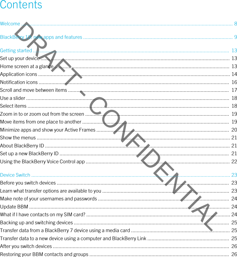 DRAFT - CONFIDENTIALContentsWelcome ...................................................................................................................................................... 8BlackBerry 10: new apps and features .......................................................................................................... 9Getting started ...........................................................................................................................................  13Set up your device ...................................................................................................................................... 13Home screen at a glance ............................................................................................................................  13Application icons ........................................................................................................................................ 14Notification icons .......................................................................................................................................  16Scroll and move between items ..................................................................................................................  17Use a slider ................................................................................................................................................  18Select items ...............................................................................................................................................  18Zoom in to or zoom out from the screen ......................................................................................................  19Move items from one place to another ........................................................................................................  19Minimize apps and show your Active Frames ..............................................................................................  20Show the menus ......................................................................................................................................... 21About BlackBerry ID ................................................................................................................................... 21Set up a new BlackBerry ID ........................................................................................................................  21Using the BlackBerry Voice Control app ...................................................................................................... 22Device Switch ............................................................................................................................................. 23Before you switch devices ..........................................................................................................................  23Learn what transfer options are available to you ..........................................................................................  23Make note of your usernames and passwords .............................................................................................  24Update BBM .............................................................................................................................................. 24What if I have contacts on my SIM card? ...................................................................................................... 24Backing up and switching devices ..............................................................................................................  25Transfer data from a BlackBerry 7 device using a media card ...................................................................... 25Transfer data to a new device using a computer and BlackBerry Link ..........................................................  25After you switch devices .............................................................................................................................  26Restoring your BBM contacts and groups ...................................................................................................  26