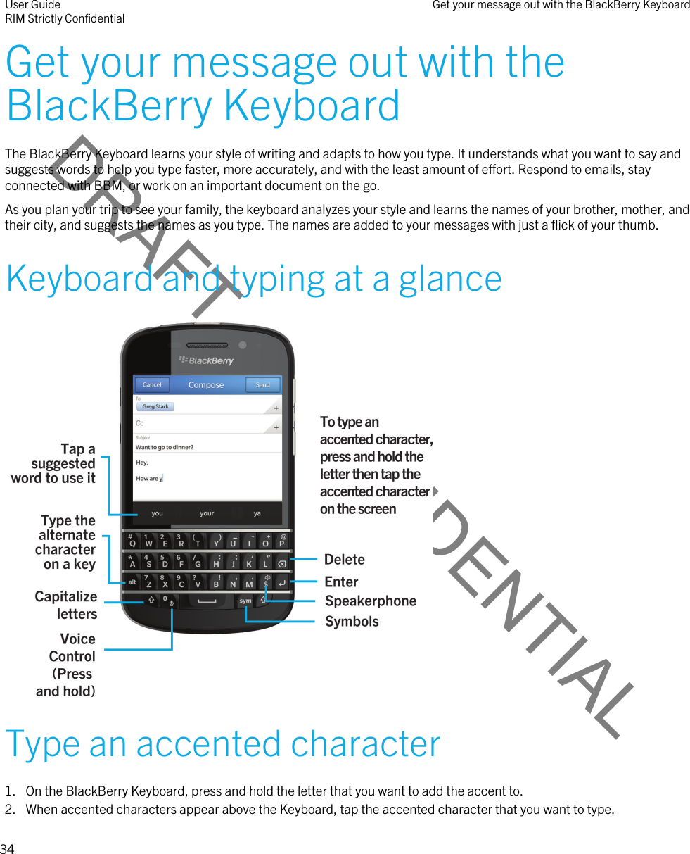 DRAFT - CONFIDENTIALGet your message out with the BlackBerry KeyboardThe BlackBerry Keyboard learns your style of writing and adapts to how you type. It understands what you want to say and suggests words to help you type faster, more accurately, and with the least amount of effort. Respond to emails, stay connected with BBM, or work on an important document on the go.As you plan your trip to see your family, the keyboard analyzes your style and learns the names of your brother, mother, and their city, and suggests the names as you type. The names are added to your messages with just a flick of your thumb.Keyboard and typing at a glance Type an accented character1. On the BlackBerry Keyboard, press and hold the letter that you want to add the accent to.2. When accented characters appear above the Keyboard, tap the accented character that you want to type.User GuideRIM Strictly Confidential Get your message out with the BlackBerry Keyboard34 