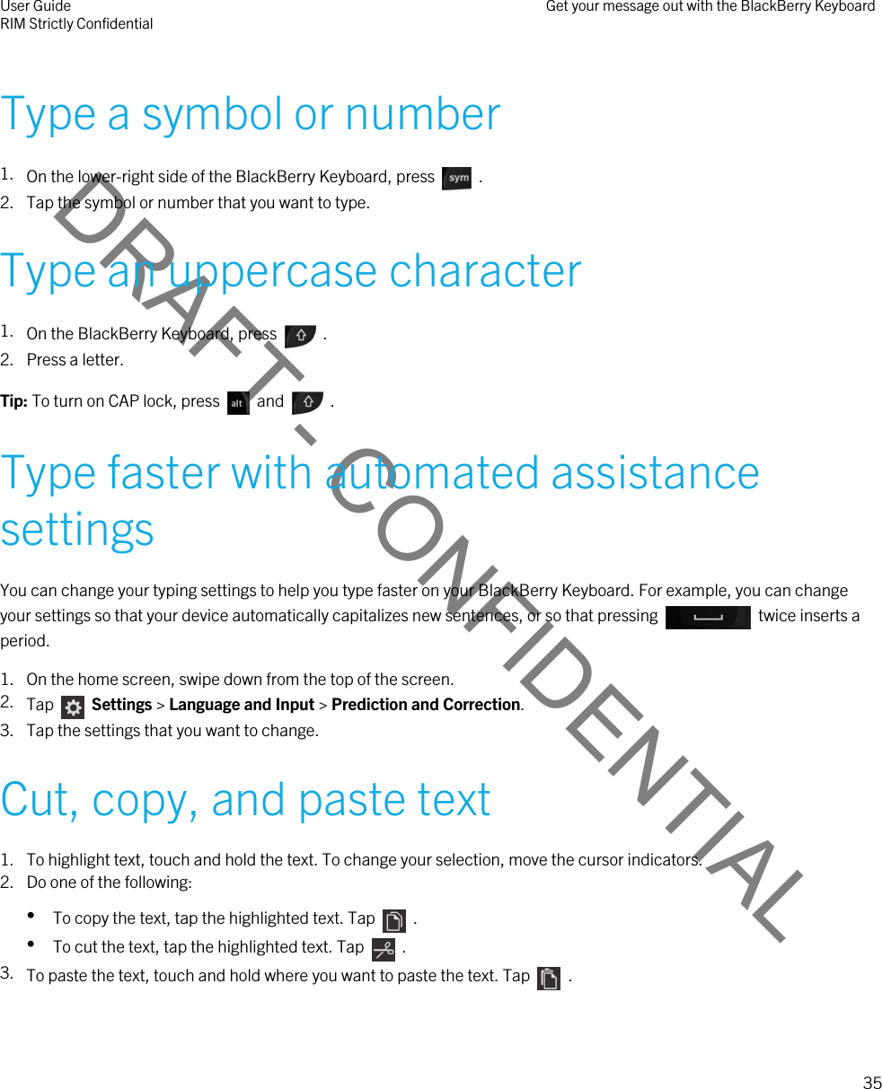 DRAFT - CONFIDENTIALType a symbol or number1. On the lower-right side of the BlackBerry Keyboard, press    . 2. Tap the symbol or number that you want to type.Type an uppercase character1. On the BlackBerry Keyboard, press    . 2. Press a letter.Tip: To turn on CAP lock, press    and    .Type faster with automated assistance settingsYou can change your typing settings to help you type faster on your BlackBerry Keyboard. For example, you can change your settings so that your device automatically capitalizes new sentences, or so that pressing    twice inserts a period.1. On the home screen, swipe down from the top of the screen.2. Tap    Settings &gt; Language and Input &gt; Prediction and Correction. 3. Tap the settings that you want to change.Cut, copy, and paste text1. To highlight text, touch and hold the text. To change your selection, move the cursor indicators.2. Do one of the following:•To copy the text, tap the highlighted text. Tap    .•To cut the text, tap the highlighted text. Tap    .3. To paste the text, touch and hold where you want to paste the text. Tap    .User GuideRIM Strictly Confidential Get your message out with the BlackBerry Keyboard35 