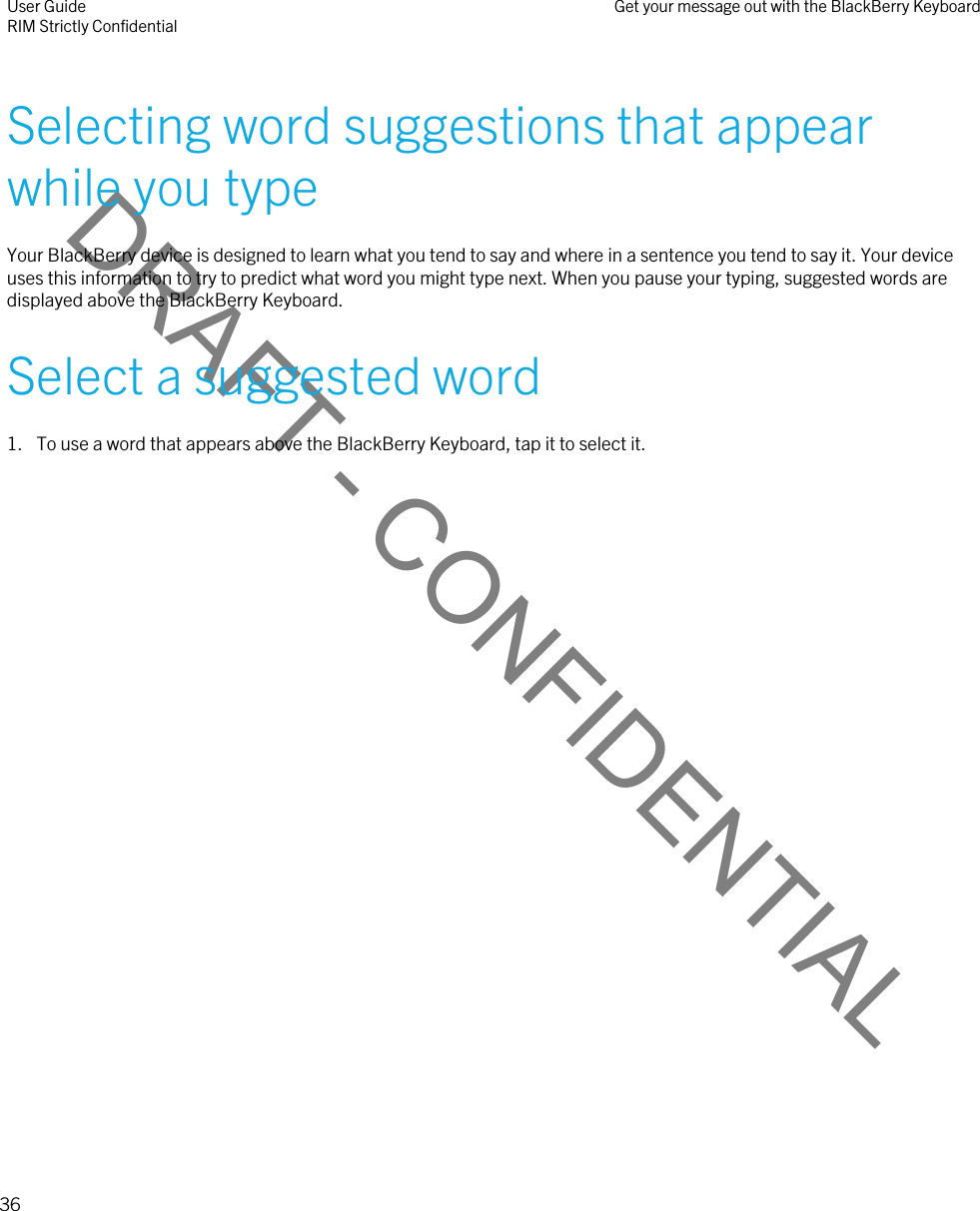 DRAFT - CONFIDENTIALSelecting word suggestions that appear while you typeYour BlackBerry device is designed to learn what you tend to say and where in a sentence you tend to say it. Your device uses this information to try to predict what word you might type next. When you pause your typing, suggested words are displayed above the BlackBerry Keyboard.Select a suggested word1. To use a word that appears above the BlackBerry Keyboard, tap it to select it.User GuideRIM Strictly Confidential Get your message out with the BlackBerry Keyboard36 