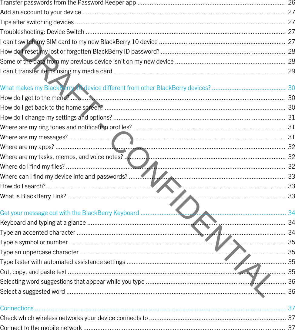 DRAFT - CONFIDENTIALTransfer passwords from the Password Keeper app ....................................................................................  26Add an account to your device .................................................................................................................... 27Tips after switching devices ........................................................................................................................ 27Troubleshooting: Device Switch .................................................................................................................. 27I can&apos;t switch my SIM card to my new BlackBerry 10 device ........................................................................  27How do I reset my lost or forgotten BlackBerry ID password? .......................................................................  28Some of the data from my previous device isn&apos;t on my new device ............................................................... 28I can&apos;t transfer items using my media card .................................................................................................. 29What makes my BlackBerry 10 device different from other BlackBerry devices? .......................................... 30How do I get to the menu? ..........................................................................................................................  30How do I get back to the home screen? .......................................................................................................  30How do I change my settings and options? ..................................................................................................  31Where are my ring tones and notification profiles? ....................................................................................... 31Where are my messages? ...........................................................................................................................  31Where are my apps? ...................................................................................................................................  32Where are my tasks, memos, and voice notes? ............................................................................................ 32Where do I find my files? .............................................................................................................................  32Where can I find my device info and passwords? .........................................................................................  33How do I search? ........................................................................................................................................  33What is BlackBerry Link? ............................................................................................................................  33Get your message out with the BlackBerry Keyboard ................................................................................... 34Keyboard and typing at a glance ................................................................................................................. 34Type an accented character .......................................................................................................................  34Type a symbol or number ...........................................................................................................................  35Type an uppercase character .....................................................................................................................  35Type faster with automated assistance settings ........................................................................................... 35Cut, copy, and paste text ............................................................................................................................  35Selecting word suggestions that appear while you type ................................................................................ 36Select a suggested word ............................................................................................................................. 36Connections ............................................................................................................................................... 37Check which wireless networks your device connects to .............................................................................. 37Connect to the mobile network ...................................................................................................................  37