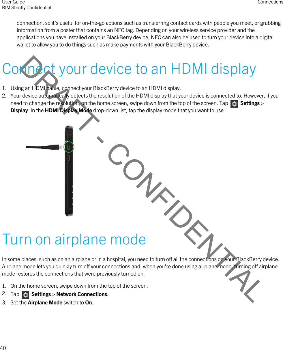 DRAFT - CONFIDENTIALconnection, so it&apos;s useful for on-the-go actions such as transferring contact cards with people you meet, or grabbing information from a poster that contains an NFC tag. Depending on your wireless service provider and the applications you have installed on your BlackBerry device, NFC can also be used to turn your device into a digital wallet to allow you to do things such as make payments with your BlackBerry device.Connect your device to an HDMI display1. Using an HDMI cable, connect your BlackBerry device to an HDMI display.2. Your device automatically detects the resolution of the HDMI display that your device is connected to. However, if you need to change the resolution, on the home screen, swipe down from the top of the screen. Tap    Settings &gt; Display. In the HDMI Display Mode drop-down list, tap the display mode that you want to use. Turn on airplane modeIn some places, such as on an airplane or in a hospital, you need to turn off all the connections on your BlackBerry device. Airplane mode lets you quickly turn off your connections and, when you&apos;re done using airplane mode, turning off airplane mode restores the connections that were previously turned on.1. On the home screen, swipe down from the top of the screen.2. Tap    Settings &gt; Network Connections.3. Set the Airplane Mode switch to On.User GuideRIM Strictly Confidential Connections40 