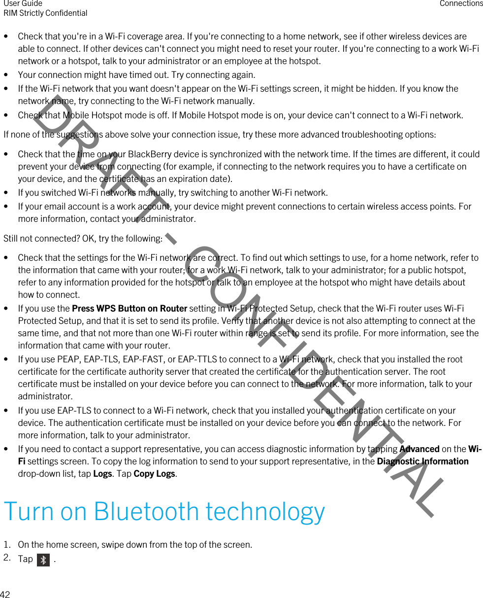 DRAFT - CONFIDENTIAL• Check that you&apos;re in a Wi-Fi coverage area. If you&apos;re connecting to a home network, see if other wireless devices are able to connect. If other devices can&apos;t connect you might need to reset your router. If you&apos;re connecting to a work Wi-Fi network or a hotspot, talk to your administrator or an employee at the hotspot.• Your connection might have timed out. Try connecting again.• If the Wi-Fi network that you want doesn&apos;t appear on the Wi-Fi settings screen, it might be hidden. If you know the network name, try connecting to the Wi-Fi network manually.• Check that Mobile Hotspot mode is off. If Mobile Hotspot mode is on, your device can&apos;t connect to a Wi-Fi network.If none of the suggestions above solve your connection issue, try these more advanced troubleshooting options:• Check that the time on your BlackBerry device is synchronized with the network time. If the times are different, it could prevent your device from connecting (for example, if connecting to the network requires you to have a certificate on your device, and the certificate has an expiration date).• If you switched Wi-Fi networks manually, try switching to another Wi-Fi network.• If your email account is a work account, your device might prevent connections to certain wireless access points. For more information, contact your administrator.Still not connected? OK, try the following:• Check that the settings for the Wi-Fi network are correct. To find out which settings to use, for a home network, refer to the information that came with your router; for a work Wi-Fi network, talk to your administrator; for a public hotspot, refer to any information provided for the hotspot or talk to an employee at the hotspot who might have details about how to connect.• If you use the Press WPS Button on Router setting in Wi-Fi Protected Setup, check that the Wi-Fi router uses Wi-Fi Protected Setup, and that it is set to send its profile. Verify that another device is not also attempting to connect at the same time, and that not more than one Wi-Fi router within range is set to send its profile. For more information, see the information that came with your router.• If you use PEAP, EAP-TLS, EAP-FAST, or EAP-TTLS to connect to a Wi-Fi network, check that you installed the root certificate for the certificate authority server that created the certificate for the authentication server. The root certificate must be installed on your device before you can connect to the network. For more information, talk to your administrator.• If you use EAP-TLS to connect to a Wi-Fi network, check that you installed your authentication certificate on your device. The authentication certificate must be installed on your device before you can connect to the network. For more information, talk to your administrator.• If you need to contact a support representative, you can access diagnostic information by tapping Advanced on the Wi-Fi settings screen. To copy the log information to send to your support representative, in the Diagnostic Information drop-down list, tap Logs. Tap Copy Logs.Turn on Bluetooth technology1. On the home screen, swipe down from the top of the screen.2. Tap    .User GuideRIM Strictly Confidential Connections42 