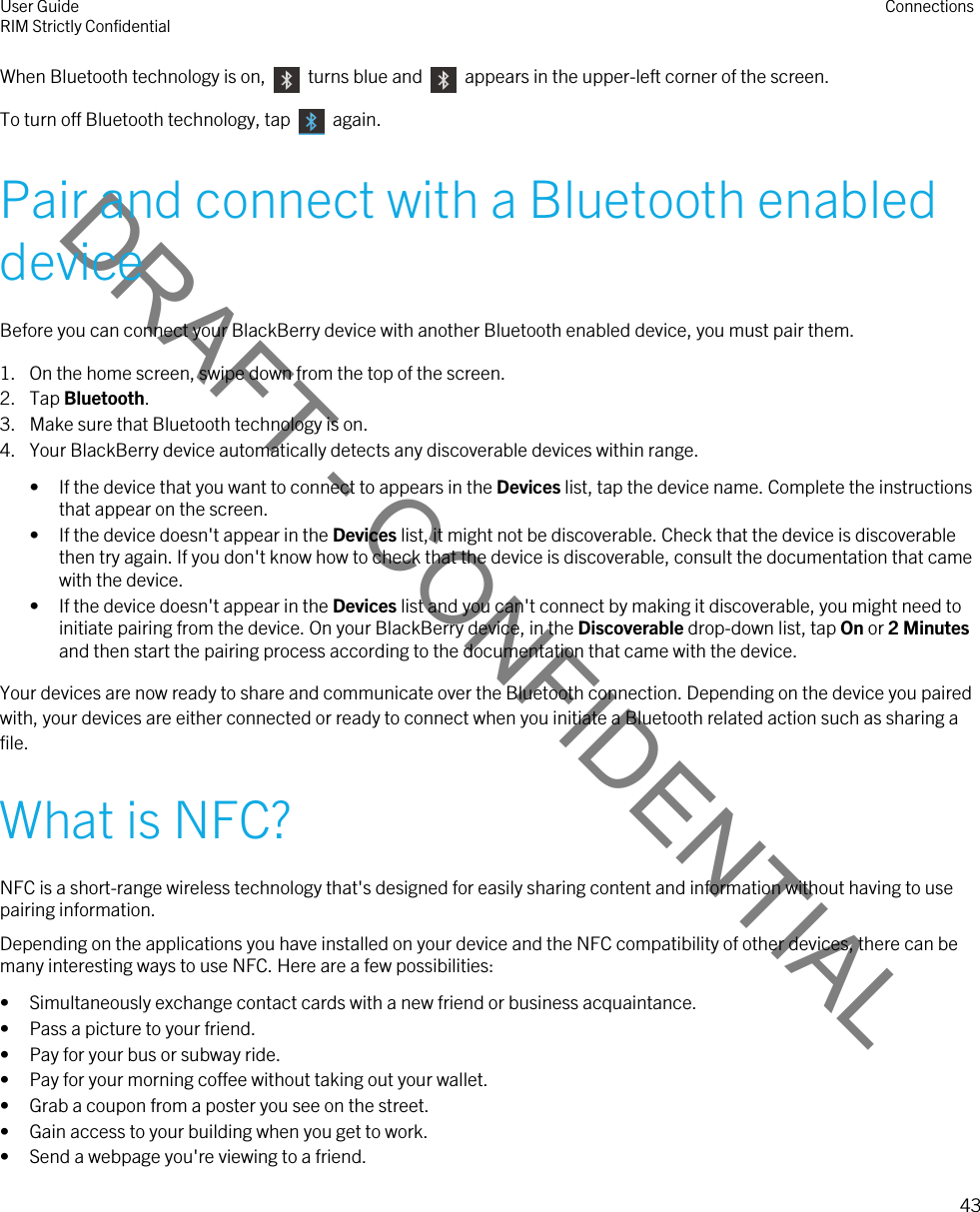 DRAFT - CONFIDENTIALWhen Bluetooth technology is on,    turns blue and    appears in the upper-left corner of the screen.To turn off Bluetooth technology, tap    again.Pair and connect with a Bluetooth enabled deviceBefore you can connect your BlackBerry device with another Bluetooth enabled device, you must pair them.1. On the home screen, swipe down from the top of the screen.2. Tap Bluetooth.3. Make sure that Bluetooth technology is on.4. Your BlackBerry device automatically detects any discoverable devices within range.• If the device that you want to connect to appears in the Devices list, tap the device name. Complete the instructions that appear on the screen.• If the device doesn&apos;t appear in the Devices list, it might not be discoverable. Check that the device is discoverable then try again. If you don&apos;t know how to check that the device is discoverable, consult the documentation that came with the device.• If the device doesn&apos;t appear in the Devices list and you can&apos;t connect by making it discoverable, you might need to initiate pairing from the device. On your BlackBerry device, in the Discoverable drop-down list, tap On or 2 Minutes and then start the pairing process according to the documentation that came with the device.Your devices are now ready to share and communicate over the Bluetooth connection. Depending on the device you paired with, your devices are either connected or ready to connect when you initiate a Bluetooth related action such as sharing a file.What is NFC?NFC is a short-range wireless technology that&apos;s designed for easily sharing content and information without having to use pairing information.Depending on the applications you have installed on your device and the NFC compatibility of other devices, there can be many interesting ways to use NFC. Here are a few possibilities:• Simultaneously exchange contact cards with a new friend or business acquaintance.• Pass a picture to your friend.• Pay for your bus or subway ride.• Pay for your morning coffee without taking out your wallet.• Grab a coupon from a poster you see on the street.• Gain access to your building when you get to work.• Send a webpage you&apos;re viewing to a friend.User GuideRIM Strictly Confidential Connections43 