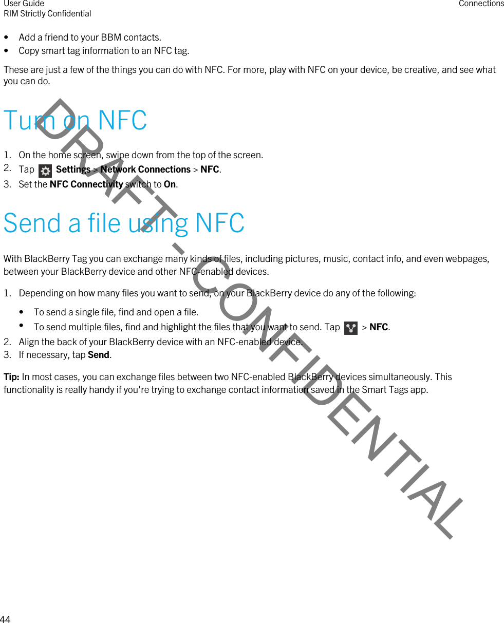 DRAFT - CONFIDENTIAL• Add a friend to your BBM contacts.• Copy smart tag information to an NFC tag.These are just a few of the things you can do with NFC. For more, play with NFC on your device, be creative, and see what you can do.Turn on NFC1. On the home screen, swipe down from the top of the screen.2. Tap    Settings &gt; Network Connections &gt; NFC.3. Set the NFC Connectivity switch to On.Send a file using NFCWith BlackBerry Tag you can exchange many kinds of files, including pictures, music, contact info, and even webpages, between your BlackBerry device and other NFC-enabled devices.1. Depending on how many files you want to send, on your BlackBerry device do any of the following:• To send a single file, find and open a file.•To send multiple files, find and highlight the files that you want to send. Tap    &gt; NFC.2. Align the back of your BlackBerry device with an NFC-enabled device.3. If necessary, tap Send.Tip: In most cases, you can exchange files between two NFC-enabled BlackBerry devices simultaneously. This functionality is really handy if you&apos;re trying to exchange contact information saved in the Smart Tags app.User GuideRIM Strictly Confidential Connections44 