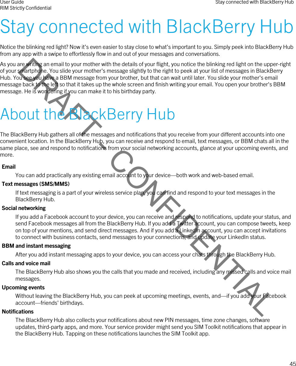 DRAFT - CONFIDENTIALStay connected with BlackBerry HubNotice the blinking red light? Now it’s even easier to stay close to what’s important to you. Simply peek into BlackBerry Hub from any app with a swipe to effortlessly flow in and out of your messages and conversations.As you are writing an email to your mother with the details of your flight, you notice the blinking red light on the upper-right of your smartphone. You slide your mother&apos;s message slightly to the right to peek at your list of messages in BlackBerry Hub. You see you have a BBM message from your brother, but that can wait until later. You slide your mother&apos;s email message back to the left so that it takes up the whole screen and finish writing your email. You open your brother&apos;s BBM message. He is wondering if you can make it to his birthday party.About the BlackBerry HubThe BlackBerry Hub gathers all of the messages and notifications that you receive from your different accounts into one convenient location. In the BlackBerry Hub, you can receive and respond to email, text messages, or BBM chats all in the same place, see and respond to notifications from your social networking accounts, glance at your upcoming events, and more.EmailYou can add practically any existing email account to your device—both work and web-based email.Text messages (SMS/MMS)If text messaging is a part of your wireless service plan, you can find and respond to your text messages in the BlackBerry Hub.Social networkingIf you add a Facebook account to your device, you can receive and respond to notifications, update your status, and send Facebook messages all from the BlackBerry Hub. If you add a Twitter account, you can compose tweets, keep on top of your mentions, and send direct messages. And if you add a LinkedIn account, you can accept invitations to connect with business contacts, send messages to your connections, and update your LinkedIn status.BBM and instant messagingAfter you add instant messaging apps to your device, you can access your chats through the BlackBerry Hub.Calls and voice mailThe BlackBerry Hub also shows you the calls that you made and received, including any missed calls and voice mail messages.Upcoming eventsWithout leaving the BlackBerry Hub, you can peek at upcoming meetings, events, and—if you add your Facebook account—friends&apos; birthdays.NotificationsThe BlackBerry Hub also collects your notifications about new PIN messages, time zone changes, software updates, third-party apps, and more. Your service provider might send you SIM Toolkit notifications that appear in the BlackBerry Hub. Tapping on these notifications launches the SIM Toolkit app.User GuideRIM Strictly Confidential Stay connected with BlackBerry Hub45 