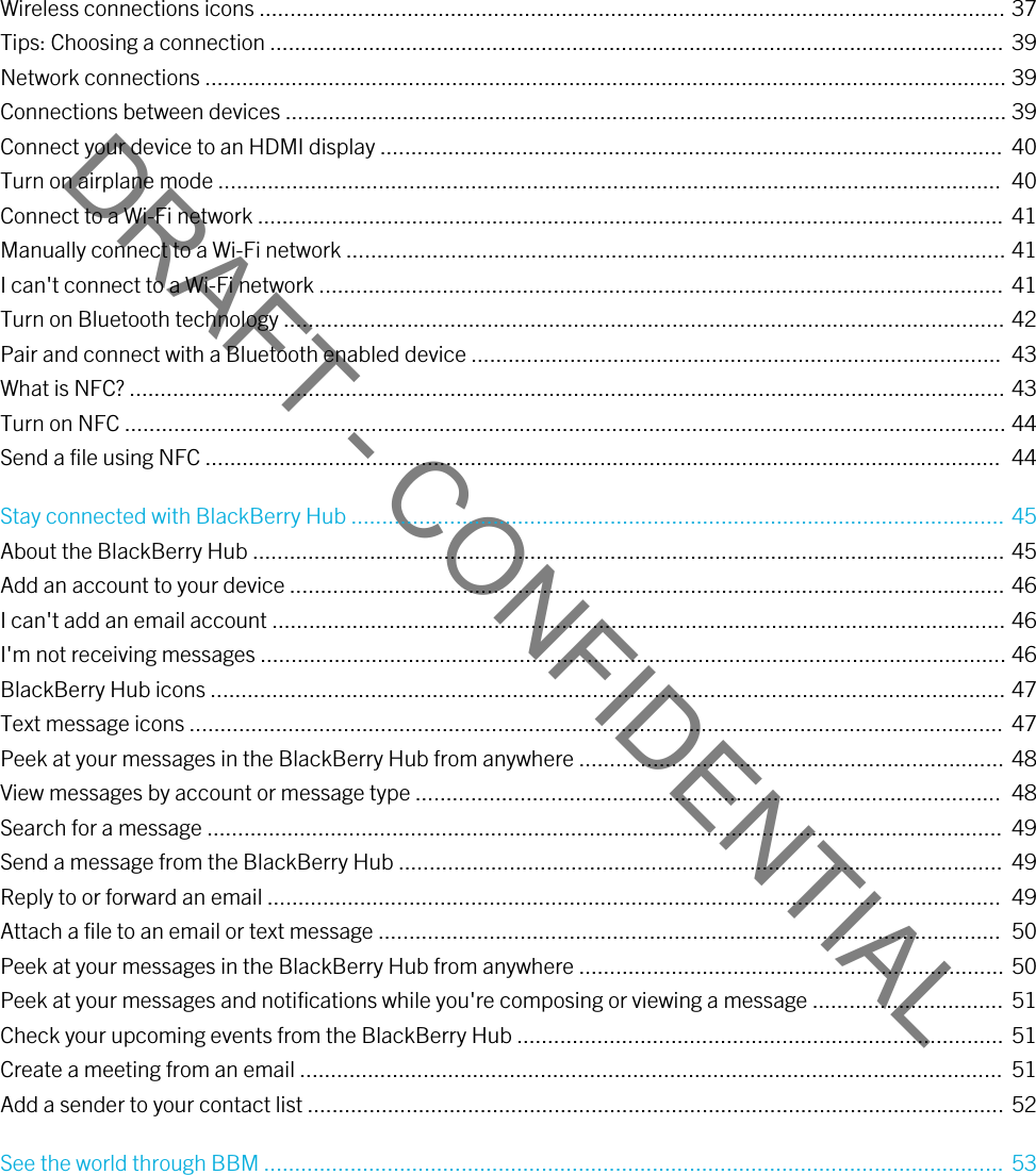 DRAFT - CONFIDENTIALWireless connections icons ......................................................................................................................... 37Tips: Choosing a connection ....................................................................................................................... 39Network connections .................................................................................................................................. 39Connections between devices ..................................................................................................................... 39Connect your device to an HDMI display .....................................................................................................  40Turn on airplane mode ...............................................................................................................................  40Connect to a Wi-Fi network ......................................................................................................................... 41Manually connect to a Wi-Fi network ........................................................................................................... 41I can&apos;t connect to a Wi-Fi network ............................................................................................................... 41Turn on Bluetooth technology ..................................................................................................................... 42Pair and connect with a Bluetooth enabled device ......................................................................................  43What is NFC? .............................................................................................................................................. 43Turn on NFC ............................................................................................................................................... 44Send a file using NFC .................................................................................................................................  44Stay connected with BlackBerry Hub .......................................................................................................... 45About the BlackBerry Hub .......................................................................................................................... 45Add an account to your device .................................................................................................................... 46I can&apos;t add an email account ....................................................................................................................... 46I&apos;m not receiving messages ......................................................................................................................... 46BlackBerry Hub icons ................................................................................................................................. 47Text message icons ....................................................................................................................................  47Peek at your messages in the BlackBerry Hub from anywhere ..................................................................... 48View messages by account or message type ...............................................................................................  48Search for a message .................................................................................................................................  49Send a message from the BlackBerry Hub ..................................................................................................  49Reply to or forward an email .......................................................................................................................  49Attach a file to an email or text message .....................................................................................................  50Peek at your messages in the BlackBerry Hub from anywhere ..................................................................... 50Peek at your messages and notifications while you&apos;re composing or viewing a message ............................... 51Check your upcoming events from the BlackBerry Hub ............................................................................... 51Create a meeting from an email ..................................................................................................................  51Add a sender to your contact list ................................................................................................................. 52See the world through BBM ........................................................................................................................ 53