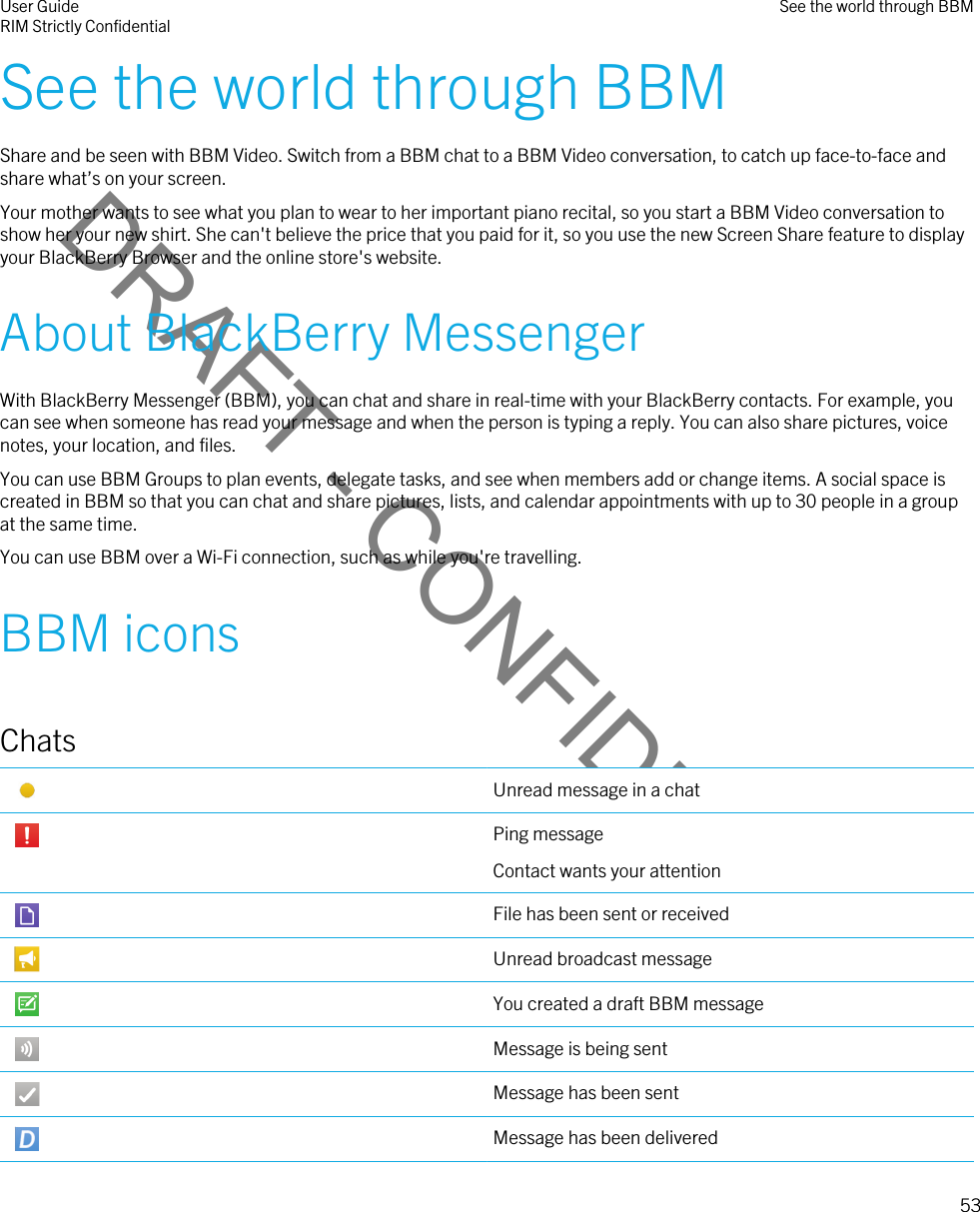 DRAFT - CONFIDENTIALSee the world through BBMShare and be seen with BBM Video. Switch from a BBM chat to a BBM Video conversation, to catch up face-to-face and share what’s on your screen.Your mother wants to see what you plan to wear to her important piano recital, so you start a BBM Video conversation to show her your new shirt. She can&apos;t believe the price that you paid for it, so you use the new Screen Share feature to display your BlackBerry Browser and the online store&apos;s website.About BlackBerry MessengerWith BlackBerry Messenger (BBM), you can chat and share in real-time with your BlackBerry contacts. For example, you can see when someone has read your message and when the person is typing a reply. You can also share pictures, voice notes, your location, and files.You can use BBM Groups to plan events, delegate tasks, and see when members add or change items. A social space is created in BBM so that you can chat and share pictures, lists, and calendar appointments with up to 30 people in a group at the same time.You can use BBM over a Wi-Fi connection, such as while you&apos;re travelling.BBM iconsChats Unread message in a chat Ping messageContact wants your attention File has been sent or received Unread broadcast message You created a draft BBM message Message is being sent Message has been sent Message has been deliveredUser GuideRIM Strictly Confidential See the world through BBM53 