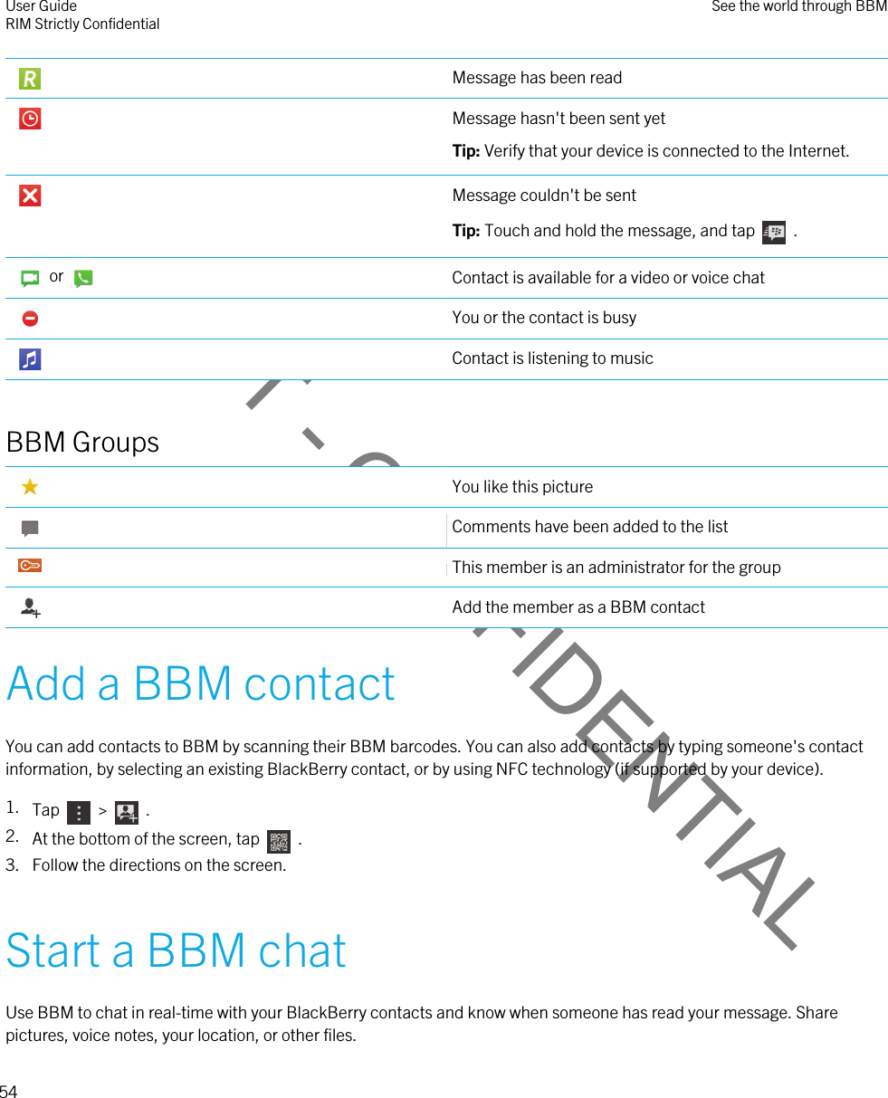 DRAFT - CONFIDENTIAL Message has been read Message hasn&apos;t been sent yetTip: Verify that your device is connected to the Internet. Message couldn&apos;t be sentTip: Touch and hold the message, and tap    .    or  Contact is available for a video or voice chat You or the contact is busy Contact is listening to musicBBM Groups You like this picture Comments have been added to the list This member is an administrator for the group Add the member as a BBM contactAdd a BBM contactYou can add contacts to BBM by scanning their BBM barcodes. You can also add contacts by typing someone&apos;s contact information, by selecting an existing BlackBerry contact, or by using NFC technology (if supported by your device).1. Tap    &gt;    .2. At the bottom of the screen, tap    . 3. Follow the directions on the screen.Start a BBM chatUse BBM to chat in real-time with your BlackBerry contacts and know when someone has read your message. Share pictures, voice notes, your location, or other files.User GuideRIM Strictly Confidential See the world through BBM54 