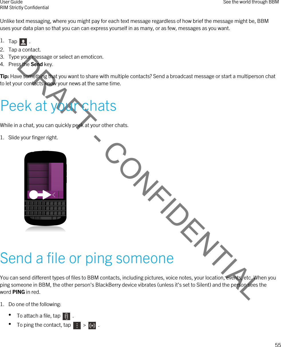 DRAFT - CONFIDENTIALUnlike text messaging, where you might pay for each text message regardless of how brief the message might be, BBM uses your data plan so that you can can express yourself in as many, or as few, messages as you want.1. Tap    .2. Tap a contact.3. Type your message or select an emoticon.4. Press the Send key.Tip: Have something that you want to share with multiple contacts? Send a broadcast message or start a multiperson chat to let your contacts know your news at the same time.Peek at your chatsWhile in a chat, you can quickly peek at your other chats.1. Slide your finger right. Send a file or ping someoneYou can send different types of files to BBM contacts, including pictures, voice notes, your location, events, etc. When you ping someone in BBM, the other person&apos;s BlackBerry device vibrates (unless it&apos;s set to Silent) and the person sees the word PING in red.1. Do one of the following:•To attach a file, tap    .•To ping the contact, tap    &gt;    .User GuideRIM Strictly Confidential See the world through BBM55 