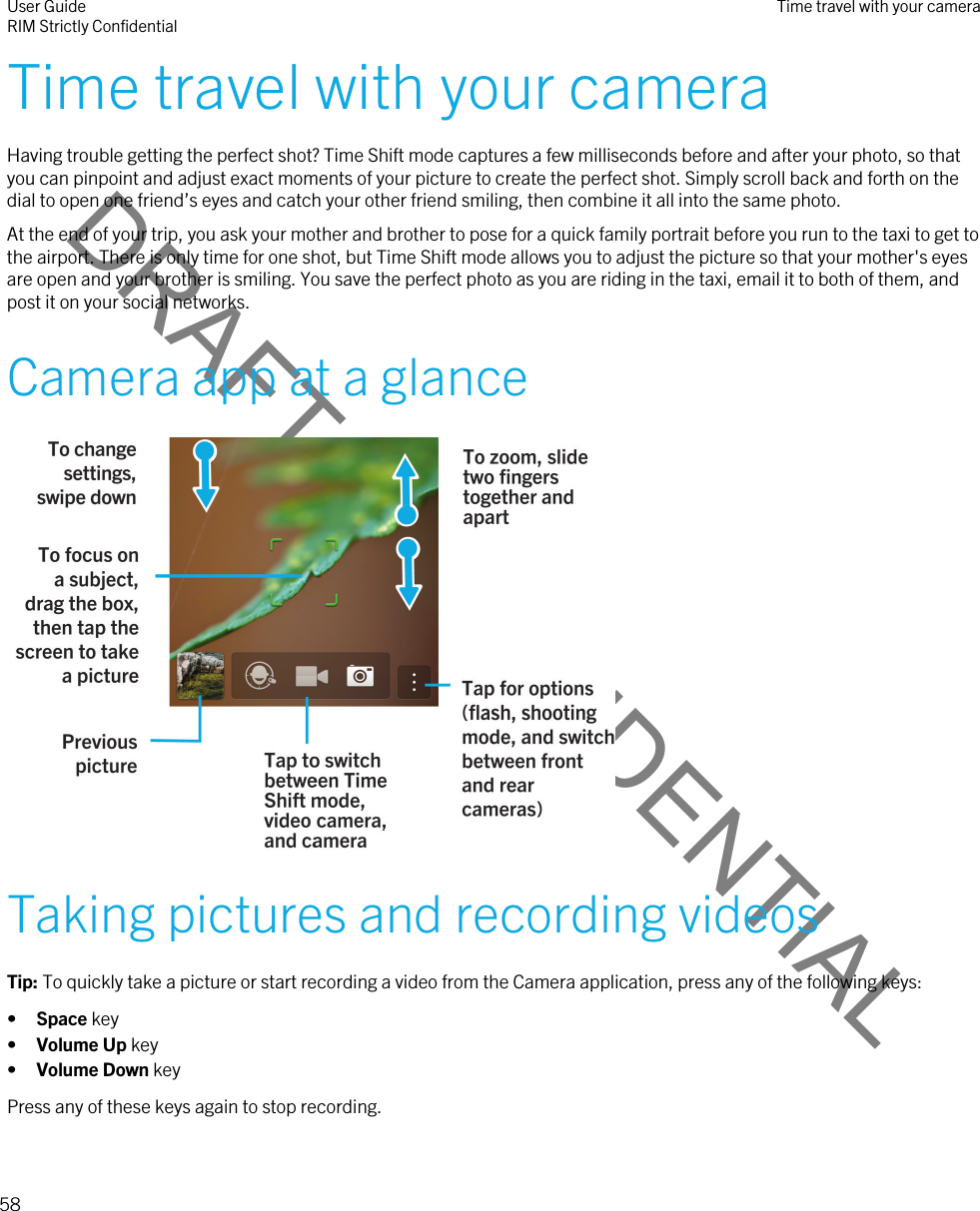 DRAFT - CONFIDENTIALTime travel with your cameraHaving trouble getting the perfect shot? Time Shift mode captures a few milliseconds before and after your photo, so that you can pinpoint and adjust exact moments of your picture to create the perfect shot. Simply scroll back and forth on the dial to open one friend’s eyes and catch your other friend smiling, then combine it all into the same photo.At the end of your trip, you ask your mother and brother to pose for a quick family portrait before you run to the taxi to get to the airport. There is only time for one shot, but Time Shift mode allows you to adjust the picture so that your mother&apos;s eyes are open and your brother is smiling. You save the perfect photo as you are riding in the taxi, email it to both of them, and post it on your social networks.Camera app at a glance Taking pictures and recording videosTip: To quickly take a picture or start recording a video from the Camera application, press any of the following keys:•Space key•Volume Up key•Volume Down keyPress any of these keys again to stop recording.User GuideRIM Strictly Confidential Time travel with your camera58 