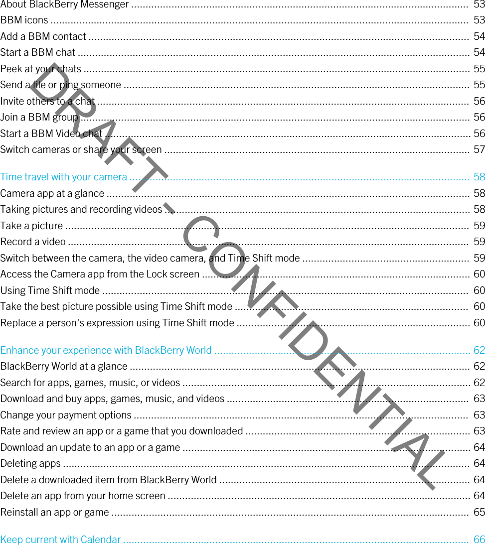 DRAFT - CONFIDENTIALAbout BlackBerry Messenger .....................................................................................................................  53BBM icons .................................................................................................................................................  53Add a BBM contact ....................................................................................................................................  54Start a BBM chat ........................................................................................................................................ 54Peek at your chats ...................................................................................................................................... 55Send a file or ping someone ........................................................................................................................ 55Invite others to a chat .................................................................................................................................  56Join a BBM group ....................................................................................................................................... 56Start a BBM Video chat ............................................................................................................................... 56Switch cameras or share your screen .......................................................................................................... 57Time travel with your camera ...................................................................................................................... 58Camera app at a glance .............................................................................................................................. 58Taking pictures and recording videos .......................................................................................................... 58Take a picture ............................................................................................................................................  59Record a video ...........................................................................................................................................  59Switch between the camera, the video camera, and Time Shift mode .......................................................... 59Access the Camera app from the Lock screen ............................................................................................. 60Using Time Shift mode ...............................................................................................................................  60Take the best picture possible using Time Shift mode .................................................................................  60Replace a person&apos;s expression using Time Shift mode ................................................................................. 60Enhance your experience with BlackBerry World ......................................................................................... 62BlackBerry World at a glance ...................................................................................................................... 62Search for apps, games, music, or videos .................................................................................................... 62Download and buy apps, games, music, and videos ....................................................................................  63Change your payment options ....................................................................................................................  63Rate and review an app or a game that you downloaded .............................................................................. 63Download an update to an app or a game .................................................................................................... 64Deleting apps ............................................................................................................................................. 64Delete a downloaded item from BlackBerry World ....................................................................................... 64Delete an app from your home screen ......................................................................................................... 64Reinstall an app or game ............................................................................................................................  65Keep current with Calendar ........................................................................................................................  66