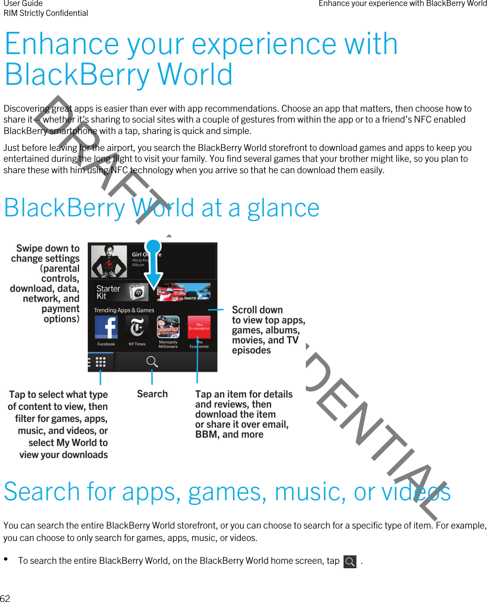 DRAFT - CONFIDENTIALEnhance your experience with BlackBerry WorldDiscovering great apps is easier than ever with app recommendations. Choose an app that matters, then choose how to share it – whether it’s sharing to social sites with a couple of gestures from within the app or to a friend’s NFC enabled BlackBerry smartphone with a tap, sharing is quick and simple.Just before leaving for the airport, you search the BlackBerry World storefront to download games and apps to keep you entertained during the long flight to visit your family. You find several games that your brother might like, so you plan to share these with him using NFC technology when you arrive so that he can download them easily.BlackBerry World at a glance Search for apps, games, music, or videosYou can search the entire BlackBerry World storefront, or you can choose to search for a specific type of item. For example, you can choose to only search for games, apps, music, or videos.•To search the entire BlackBerry World, on the BlackBerry World home screen, tap    .User GuideRIM Strictly Confidential Enhance your experience with BlackBerry World62 