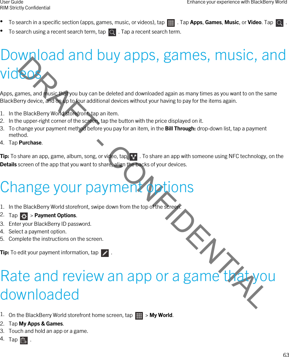 DRAFT - CONFIDENTIAL•To search in a specific section (apps, games, music, or videos), tap    . Tap Apps, Games, Music, or Video. Tap    .•To search using a recent search term, tap    . Tap a recent search term.Download and buy apps, games, music, and videosApps, games, and music that you buy can be deleted and downloaded again as many times as you want to on the same BlackBerry device, and on up to four additional devices without your having to pay for the items again.1. In the BlackBerry World storefront, tap an item.2. In the upper-right corner of the screen, tap the button with the price displayed on it.3. To change your payment method before you pay for an item, in the Bill Through: drop-down list, tap a payment method.4. Tap Purchase.Tip: To share an app, game, album, song, or video, tap    . To share an app with someone using NFC technology, on the Details screen of the app that you want to share, align the backs of your devices.Change your payment options1. In the BlackBerry World storefront, swipe down from the top of the screen.2. Tap    &gt; Payment Options.3. Enter your BlackBerry ID password.4. Select a payment option.5. Complete the instructions on the screen.Tip: To edit your payment information, tap    .Rate and review an app or a game that you downloaded1. On the BlackBerry World storefront home screen, tap    &gt; My World.2. Tap My Apps &amp; Games.3. Touch and hold an app or a game.4. Tap    .User GuideRIM Strictly Confidential Enhance your experience with BlackBerry World63 