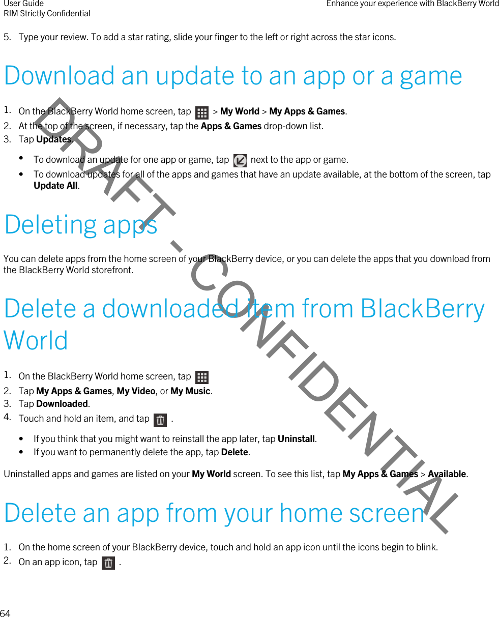 DRAFT - CONFIDENTIAL5. Type your review. To add a star rating, slide your finger to the left or right across the star icons.Download an update to an app or a game1. On the BlackBerry World home screen, tap    &gt; My World &gt; My Apps &amp; Games.2. At the top of the screen, if necessary, tap the Apps &amp; Games drop-down list.3. Tap Updates.•To download an update for one app or game, tap    next to the app or game.• To download updates for all of the apps and games that have an update available, at the bottom of the screen, tap Update All.Deleting appsYou can delete apps from the home screen of your BlackBerry device, or you can delete the apps that you download from the BlackBerry World storefront.Delete a downloaded item from BlackBerry World1. On the BlackBerry World home screen, tap 2. Tap My Apps &amp; Games, My Video, or My Music.3. Tap Downloaded.4. Touch and hold an item, and tap    .• If you think that you might want to reinstall the app later, tap Uninstall.• If you want to permanently delete the app, tap Delete.Uninstalled apps and games are listed on your My World screen. To see this list, tap My Apps &amp; Games &gt; Available.Delete an app from your home screen1. On the home screen of your BlackBerry device, touch and hold an app icon until the icons begin to blink.2. On an app icon, tap    .User GuideRIM Strictly Confidential Enhance your experience with BlackBerry World64 