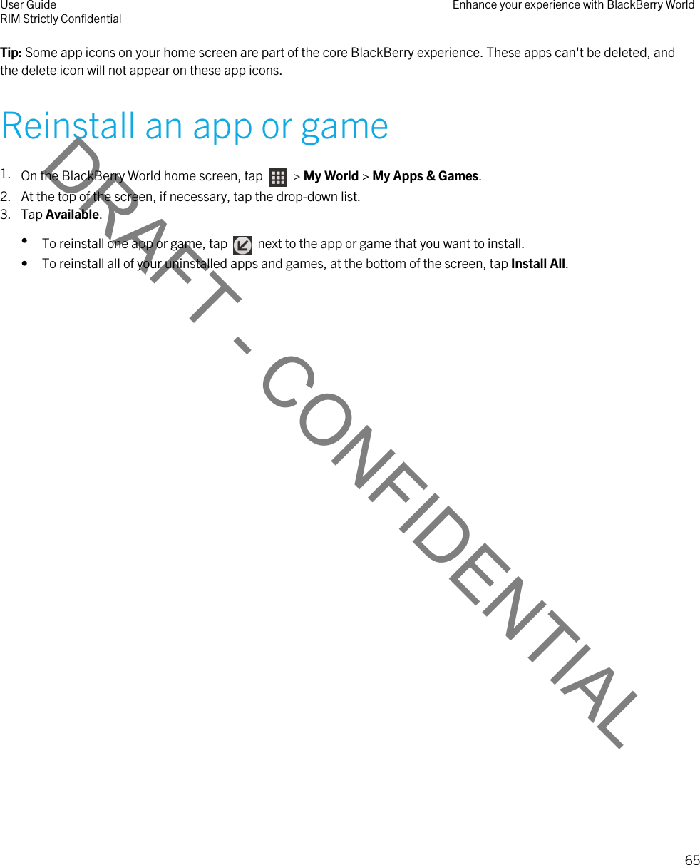 DRAFT - CONFIDENTIALTip: Some app icons on your home screen are part of the core BlackBerry experience. These apps can&apos;t be deleted, and the delete icon will not appear on these app icons.Reinstall an app or game1. On the BlackBerry World home screen, tap    &gt; My World &gt; My Apps &amp; Games.2. At the top of the screen, if necessary, tap the drop-down list.3. Tap Available.•To reinstall one app or game, tap    next to the app or game that you want to install.• To reinstall all of your uninstalled apps and games, at the bottom of the screen, tap Install All.User GuideRIM Strictly Confidential Enhance your experience with BlackBerry World65 